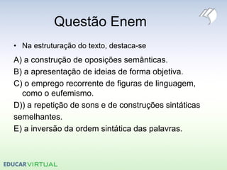 Questão Enem
• Na estruturação do texto, destaca-se
A) a construção de oposições semânticas.
B) a apresentação de ideias de forma objetiva.
C) o emprego recorrente de figuras de linguagem,
como o eufemismo.
D)) a repetição de sons e de construções sintáticas
semelhantes.
E) a inversão da ordem sintática das palavras.
 