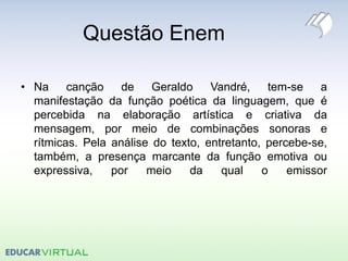 Questão Enem
• Na canção de Geraldo Vandré, tem-se a
manifestação da função poética da linguagem, que é
percebida na elaboração artística e criativa da
mensagem, por meio de combinações sonoras e
rítmicas. Pela análise do texto, entretanto, percebe-se,
também, a presença marcante da função emotiva ou
expressiva, por meio da qual o emissor
 