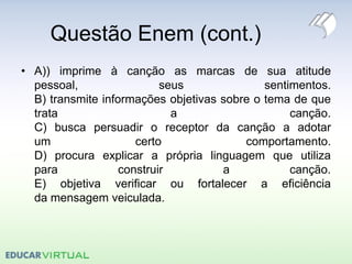 Questão Enem (cont.)
• A)) imprime à canção as marcas de sua atitude
pessoal, seus sentimentos.
B) transmite informações objetivas sobre o tema de que
trata a canção.
C) busca persuadir o receptor da canção a adotar
um certo comportamento.
D) procura explicar a própria linguagem que utiliza
para construir a canção.
E) objetiva verificar ou fortalecer a eficiência
da mensagem veiculada.
 