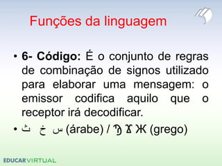Funções da linguagem
• 6- Código: É o conjunto de regras
de combinação de signos utilizado
para elaborar uma mensagem: o
emissor codifica aquilo que o
receptor irá decodificar.
• ‫ث‬ ‫خ‬ ‫س‬ (árabe) / Ϡ Ϫ Ж (grego)
 
