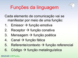 Funções da linguagem
Cada elemento de comunicação vai se
manifestar por meio de uma função:
1. Emissor  função emotiva
2. Receptor  função conativa
3. Mensagem  função poética
4. Canal  função fática
5. Referente/contexto  função referencial
6. Código  função metalinguística
 