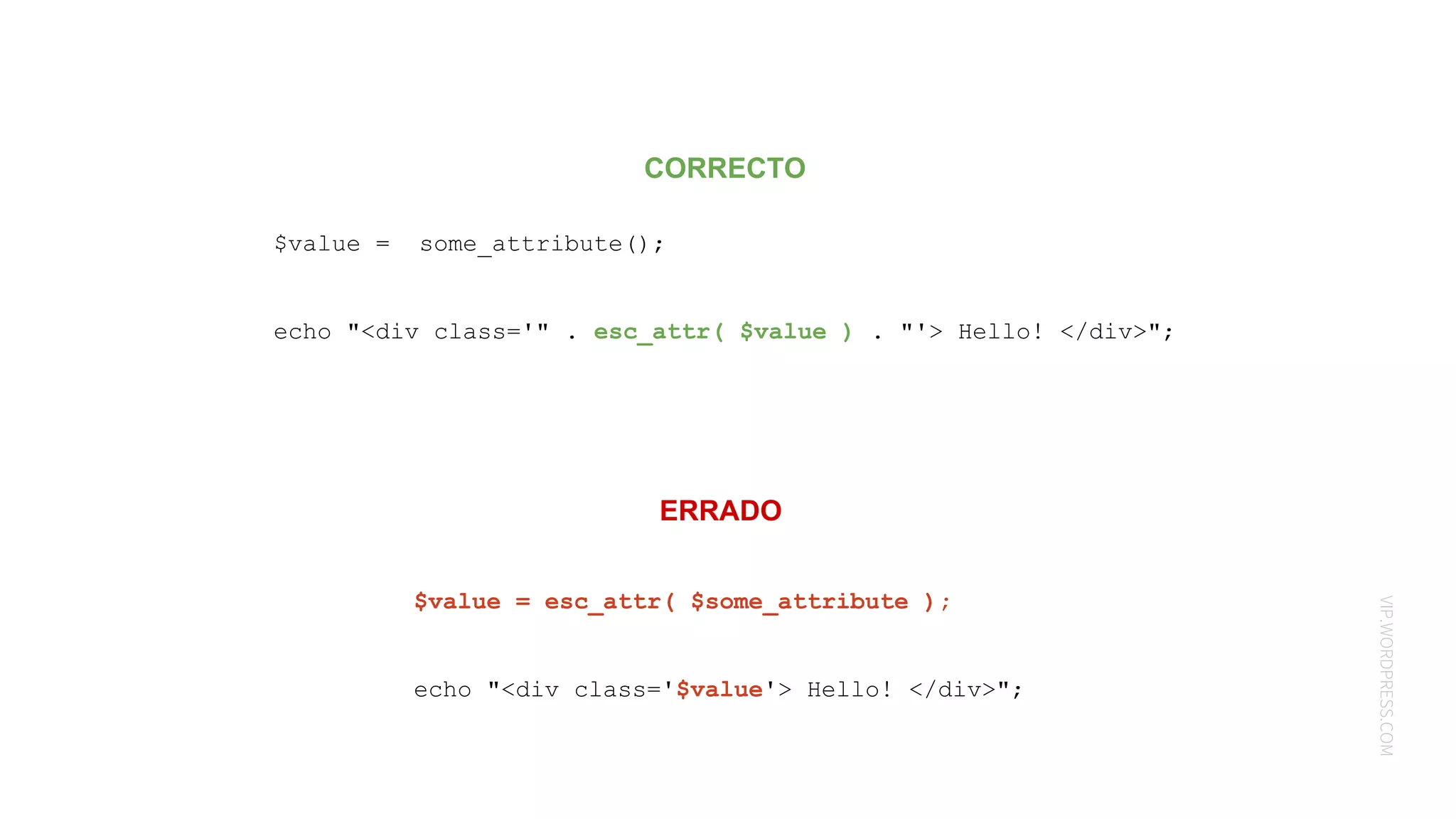 VIP.WORDPRESS.COM
CORRECTO
ERRADO
$value = some_attribute();
echo "<div class='" . esc_attr( $value ) . "'> Hello! </div>";
$value = esc_attr( $some_attribute );
echo "<div class='$value'> Hello! </div>";
 