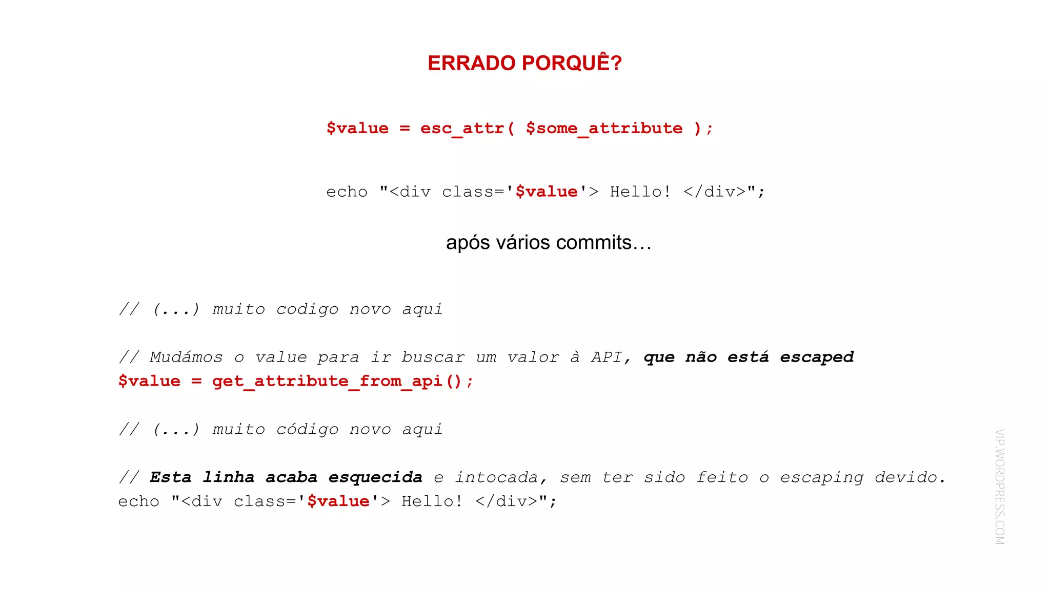 VIP.WORDPRESS.COM
ERRADO PORQUÊ?
// (...) muito codigo novo aqui
// Mudámos o value para ir buscar um valor à API, que não está escaped
$value = get_attribute_from_api();
// (...) muito código novo aqui
// Esta linha acaba esquecida e intocada, sem ter sido feito o escaping devido.
echo "<div class='$value'> Hello! </div>";
$value = esc_attr( $some_attribute );
echo "<div class='$value'> Hello! </div>";
após vários commits…
 