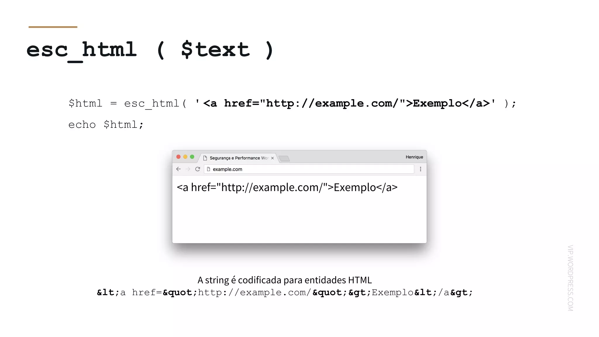 VIP.WORDPRESS.COM
esc_html ( $text )
$html = esc_html( ' <a href="http://example.com/">Exemplo</a>' );
echo $html;
A string é codificada para entidades HTML
<a href="http://example.com/">Exemplo</a>
<a href="http://example.com/">Exemplo</a>
 