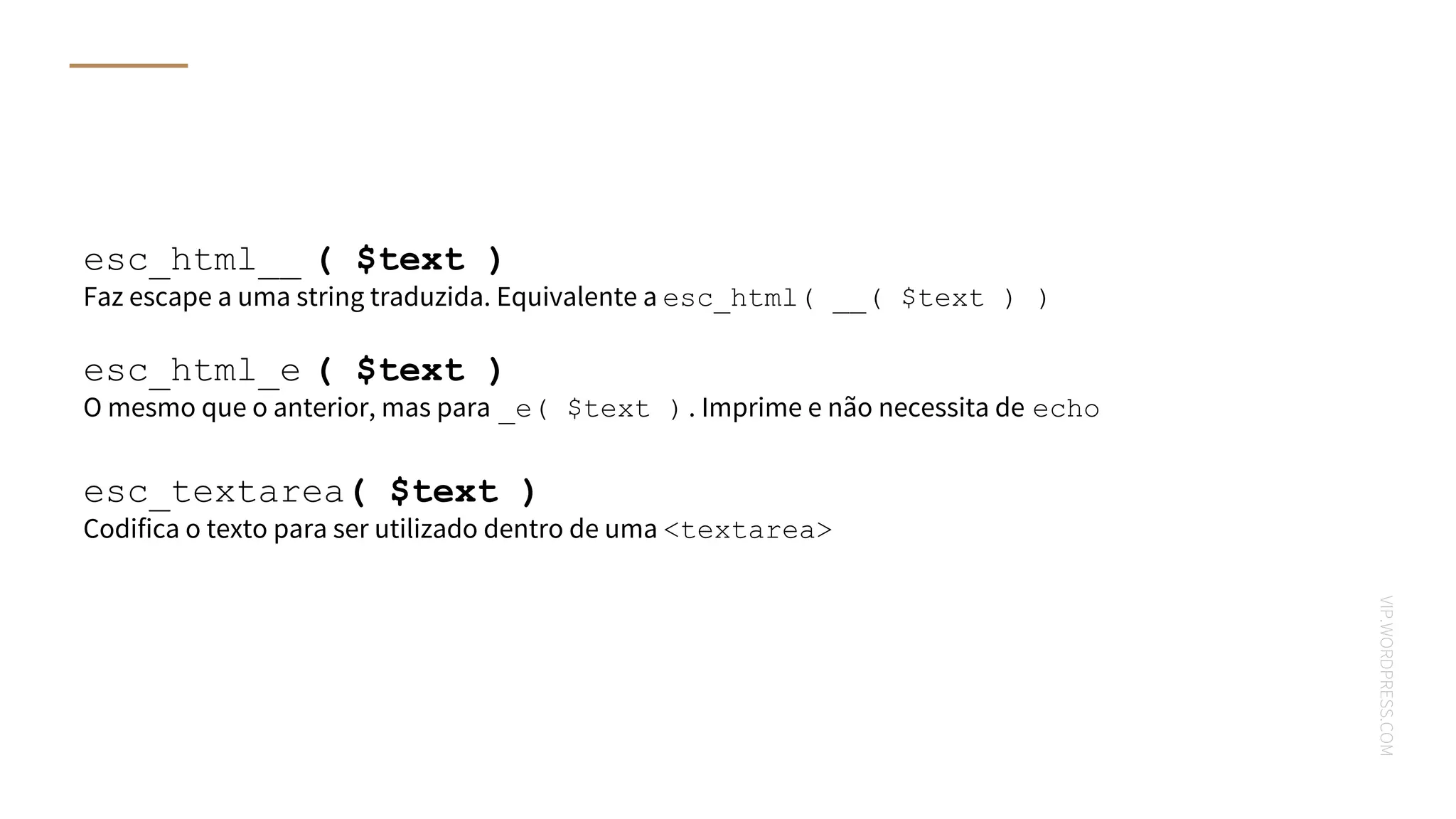 VIP.WORDPRESS.COM
esc_html__ ( $text )
Faz escape a uma string traduzida. Equivalente a esc_html( __( $text ) )
esc_html_e ( $text )
O mesmo que o anterior, mas para _e( $text ). Imprime e não necessita de echo
esc_textarea( $text )
Codifica o texto para ser utilizado dentro de uma <textarea>
 