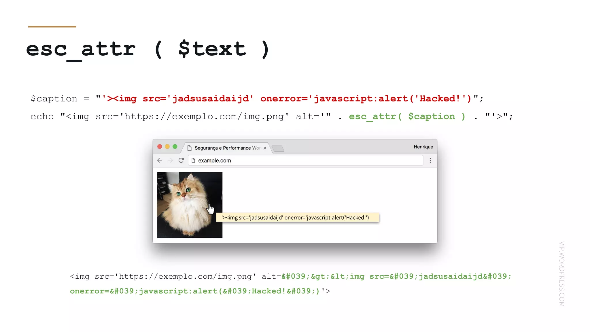 VIP.WORDPRESS.COM
esc_attr ( $text )
$caption = "'><img src='jadsusaidaijd' onerror='javascript:alert('Hacked!')";
echo "<img src='https://exemplo.com/img.png' alt='" . esc_attr( $caption ) . "'>";
<img src='https://exemplo.com/img.png' alt=''><img src='jadsusaidaijd'
onerror='javascript:alert('Hacked!')'>
'><img src='jadsusaidaijd' onerror='javascript:alert('Hacked!')
 