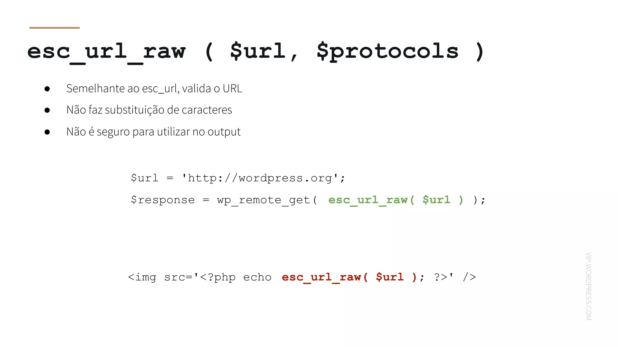 VIP.WORDPRESS.COM
$url = 'http://wordpress.org';
$response = wp_remote_get( esc_url_raw( $url ) );
esc_url_raw ( $url, $protocols )
● Semelhante ao esc_url, valida o URL
● Não faz substituição de caracteres
● Não é seguro para utilizar no output
<img src='<?php echo esc_url_raw( $url ); ?>' />
 