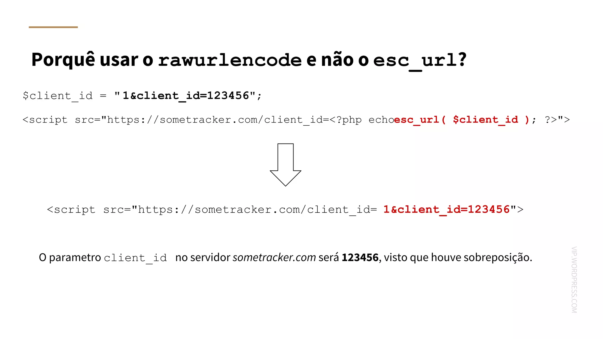 VIP.WORDPRESS.COM
Porquê usar o rawurlencode e não o esc_url?
$client_id = " 1&client_id=123456";
<script src="https://sometracker.com/client_id=<?php echoesc_url( $client_id ); ?>">
<script src="https://sometracker.com/client_id= 1&client_id=123456">
O parametro client_id no servidor sometracker.com será 123456, visto que houve sobreposição.
 