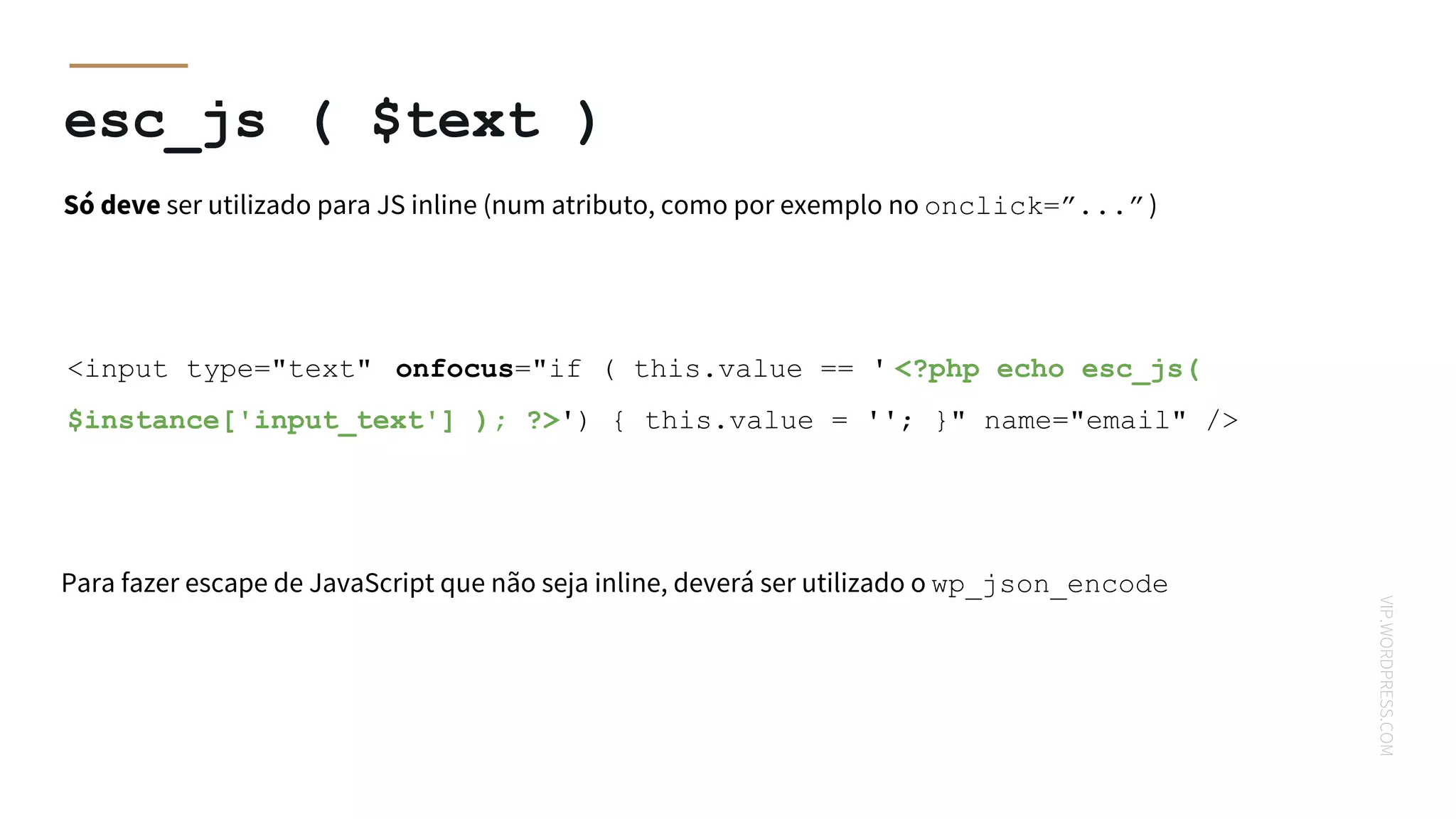 VIP.WORDPRESS.COM
esc_js ( $text )
Só deve ser utilizado para JS inline (num atributo, como por exemplo no onclick=”...”)
<input type="text" onfocus="if ( this.value == ' <?php echo esc_js(
$instance['input_text'] ); ?>') { this.value = ''; }" name="email" />
Para fazer escape de JavaScript que não seja inline, deverá ser utilizado o wp_json_encode
 