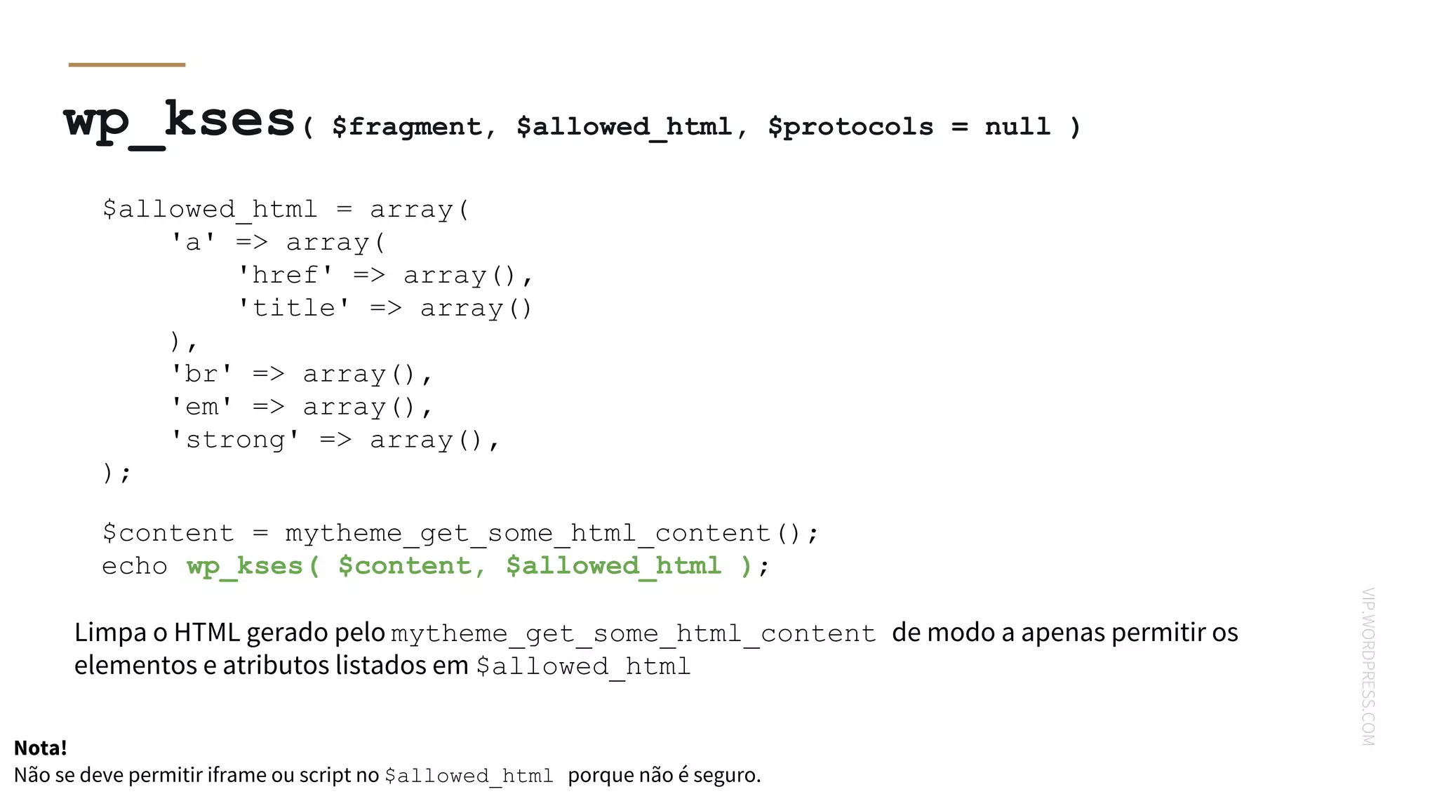 VIP.WORDPRESS.COM
wp_kses( $fragment, $allowed_html, $protocols = null )
$allowed_html = array(
'a' => array(
'href' => array(),
'title' => array()
),
'br' => array(),
'em' => array(),
'strong' => array(),
);
$content = mytheme_get_some_html_content();
echo wp_kses( $content, $allowed_html );
Limpa o HTML gerado pelo mytheme_get_some_html_content de modo a apenas permitir os
elementos e atributos listados em $allowed_html
Nota!
Não se deve permitir iframe ou script no $allowed_html porque não é seguro.
 