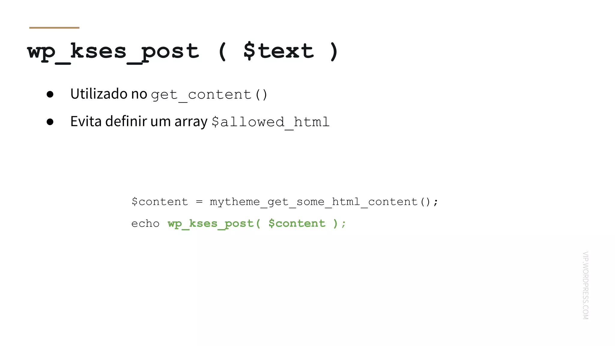 VIP.WORDPRESS.COM
wp_kses_post ( $text )
$content = mytheme_get_some_html_content();
echo wp_kses_post( $content );
● Utilizado no get_content()
● Evita definir um array $allowed_html
 