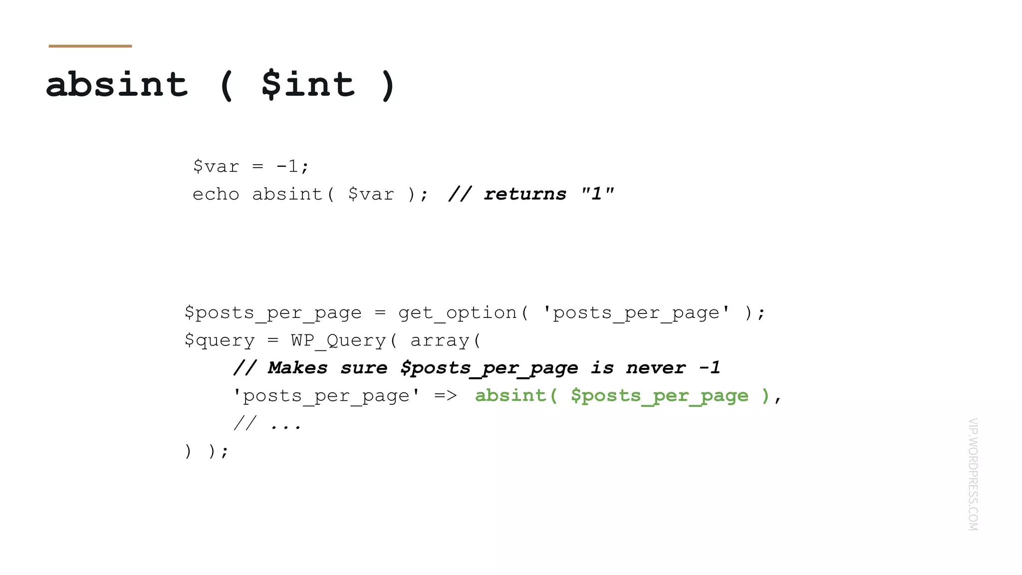 VIP.WORDPRESS.COM
absint ( $int )
$var = -1;
echo absint( $var ); // returns "1"
$posts_per_page = get_option( 'posts_per_page' );
$query = WP_Query( array(
// Makes sure $posts_per_page is never -1
'posts_per_page' => absint( $posts_per_page ),
// ...
) );
 