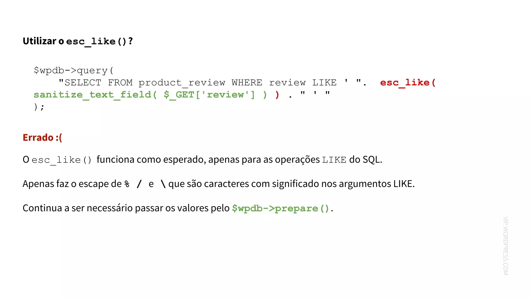 VIP.WORDPRESS.COM
$wpdb->query(
"SELECT FROM product_review WHERE review LIKE ' ". esc_like(
sanitize_text_field( $_GET['review'] ) ) . " ' "
);
Utilizar o esc_like()?
Errado :(
O esc_like() funciona como esperado, apenas para as operações LIKE do SQL.
Apenas faz o escape de % / e  que são caracteres com significado nos argumentos LIKE.
Continua a ser necessário passar os valores pelo $wpdb->prepare().
 