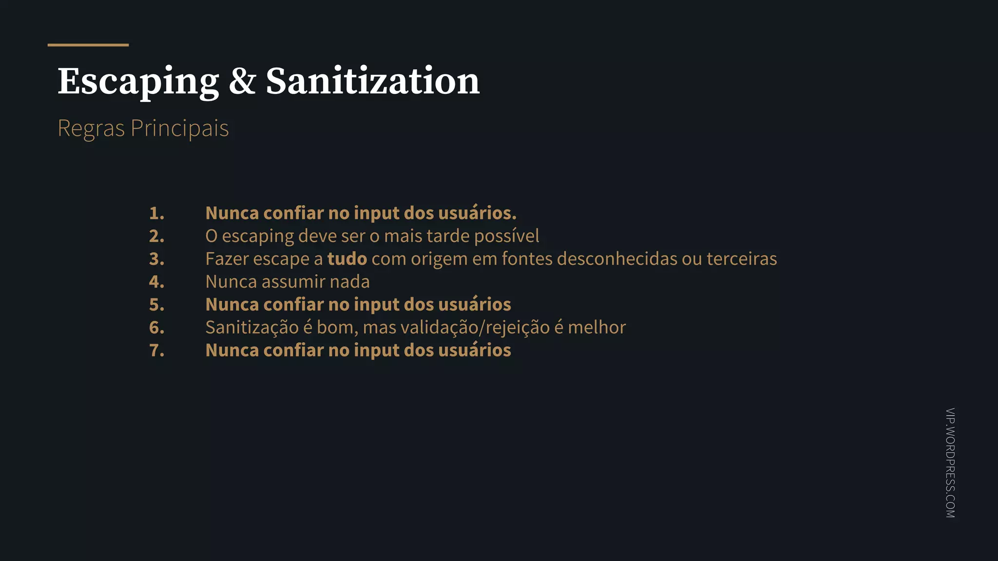 VIP.WORDPRESS.COM
Escaping & Sanitization
Nunca confiar no input dos usuários.
O escaping deve ser o mais tarde possível
Fazer escape a tudo com origem em fontes desconhecidas ou terceiras
Nunca assumir nada
Nunca confiar no input dos usuários
Sanitização é bom, mas validação/rejeição é melhor
Nunca confiar no input dos usuários
1.
2.
3.
4.
5.
6.
7.
https://vip.wordpress.com/documentation/vip/best-practices/security/validating-sanitizing-escaping/
Regras Principais
 