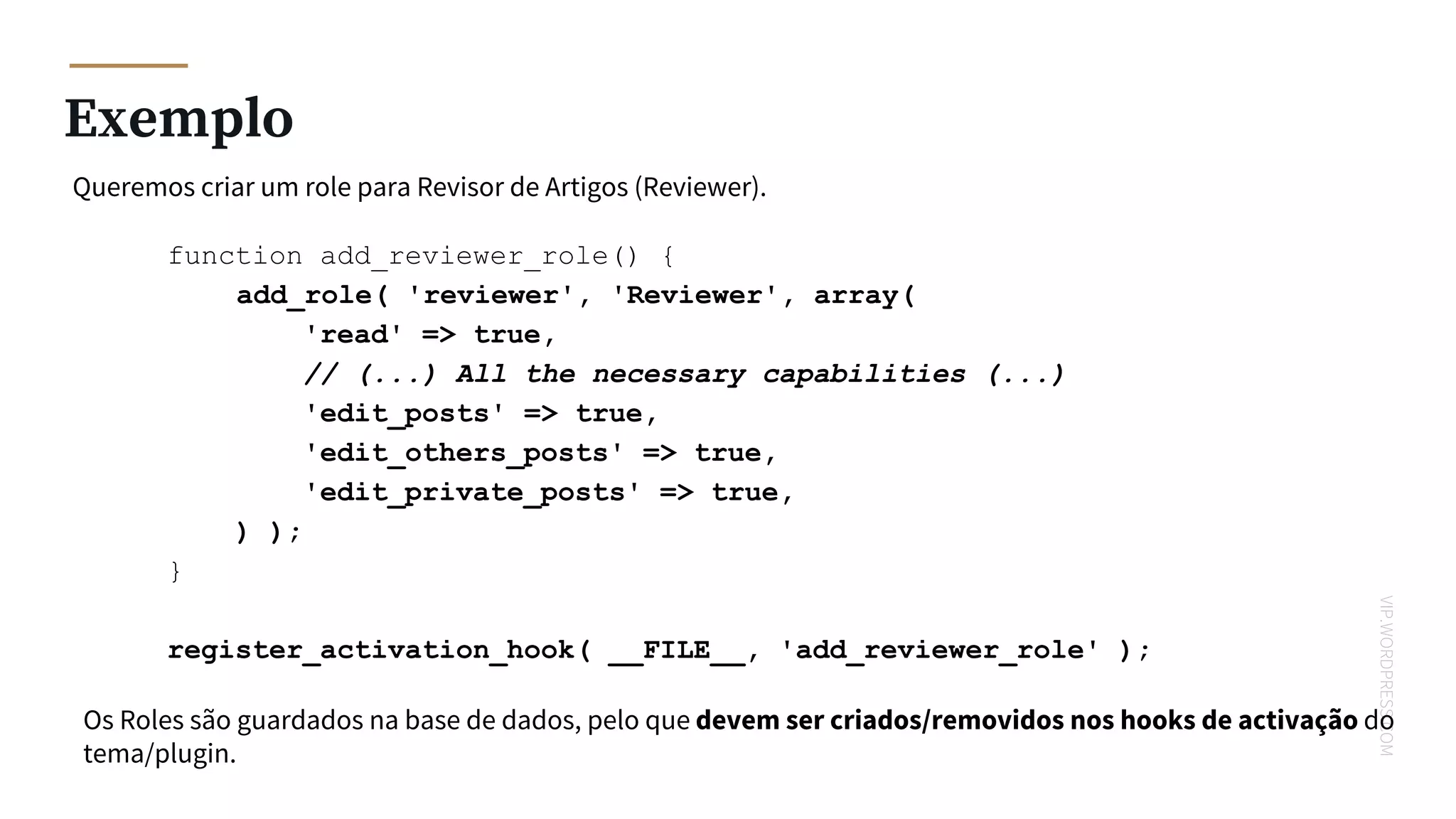 VIP.WORDPRESS.COM
Exemplo
Queremos criar um role para Revisor de Artigos (Reviewer).
function add_reviewer_role() {
add_role( 'reviewer', 'Reviewer', array(
'read' => true,
// (...) All the necessary capabilities (...)
'edit_posts' => true,
'edit_others_posts' => true,
'edit_private_posts' => true,
) );
}
register_activation_hook( __FILE__, 'add_reviewer_role' );
Os Roles são guardados na base de dados, pelo que devem ser criados/removidos nos hooks de activação do
tema/plugin.
 