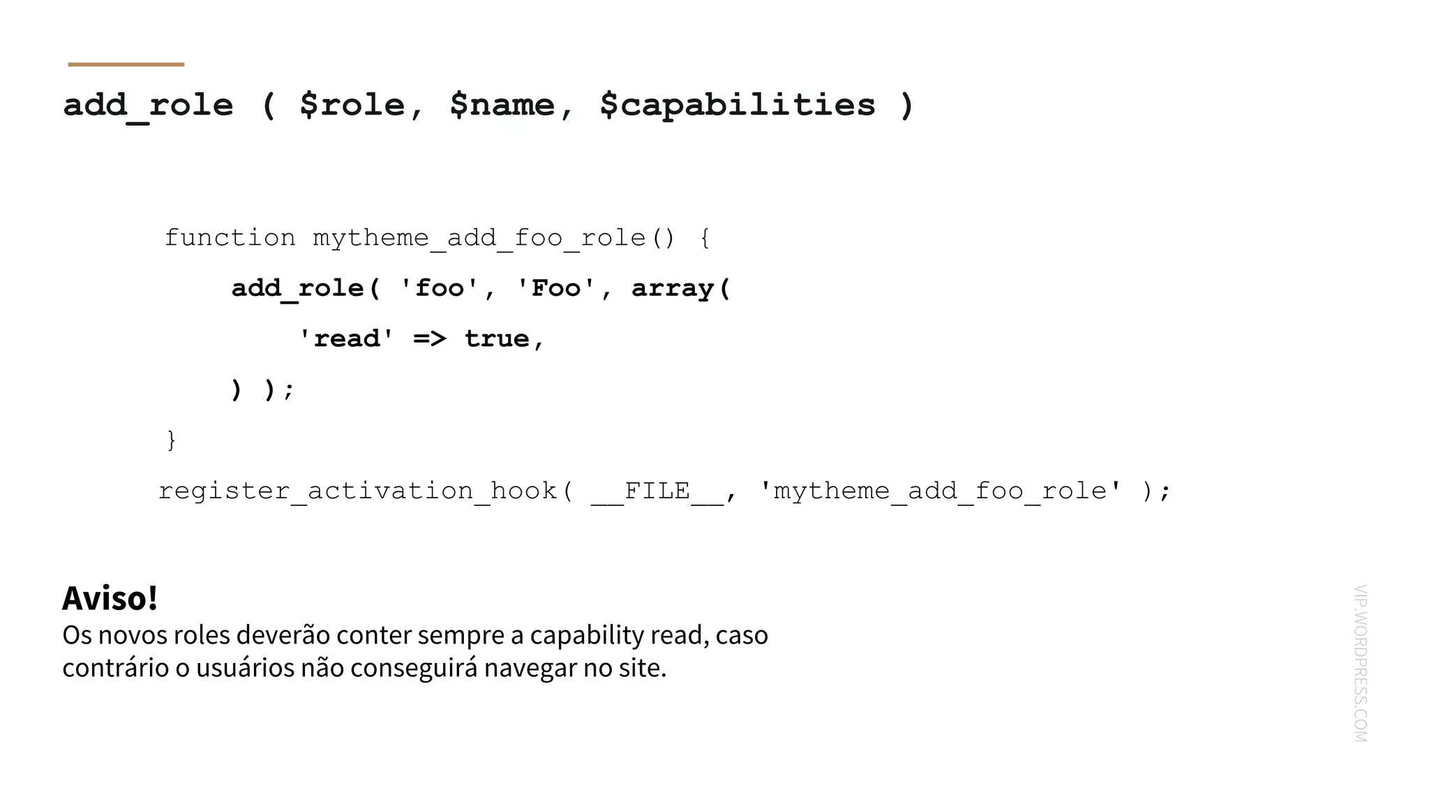 VIP.WORDPRESS.COM
add_role ( $role, $name, $capabilities )
Aviso!
function mytheme_add_foo_role() {
add_role( 'foo', 'Foo', array(
'read' => true,
) );
}
register_activation_hook( __FILE__, 'mytheme_add_foo_role' );
Os novos roles deverão conter sempre a capability read, caso
contrário o usuários não conseguirá navegar no site.
 