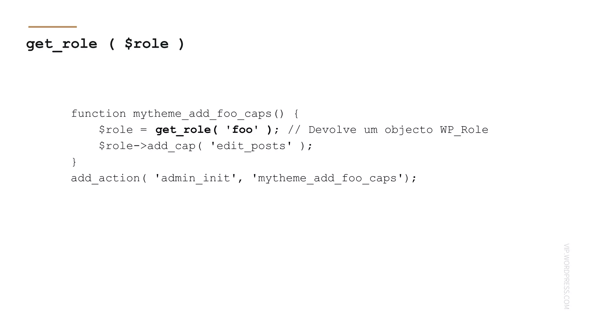VIP.WORDPRESS.COM
get_role ( $role )
function mytheme_add_foo_caps() {
$role = get_role( 'foo' ); // Devolve um objecto WP_Role
$role->add_cap( 'edit_posts' );
}
add_action( 'admin_init', 'mytheme_add_foo_caps');
 