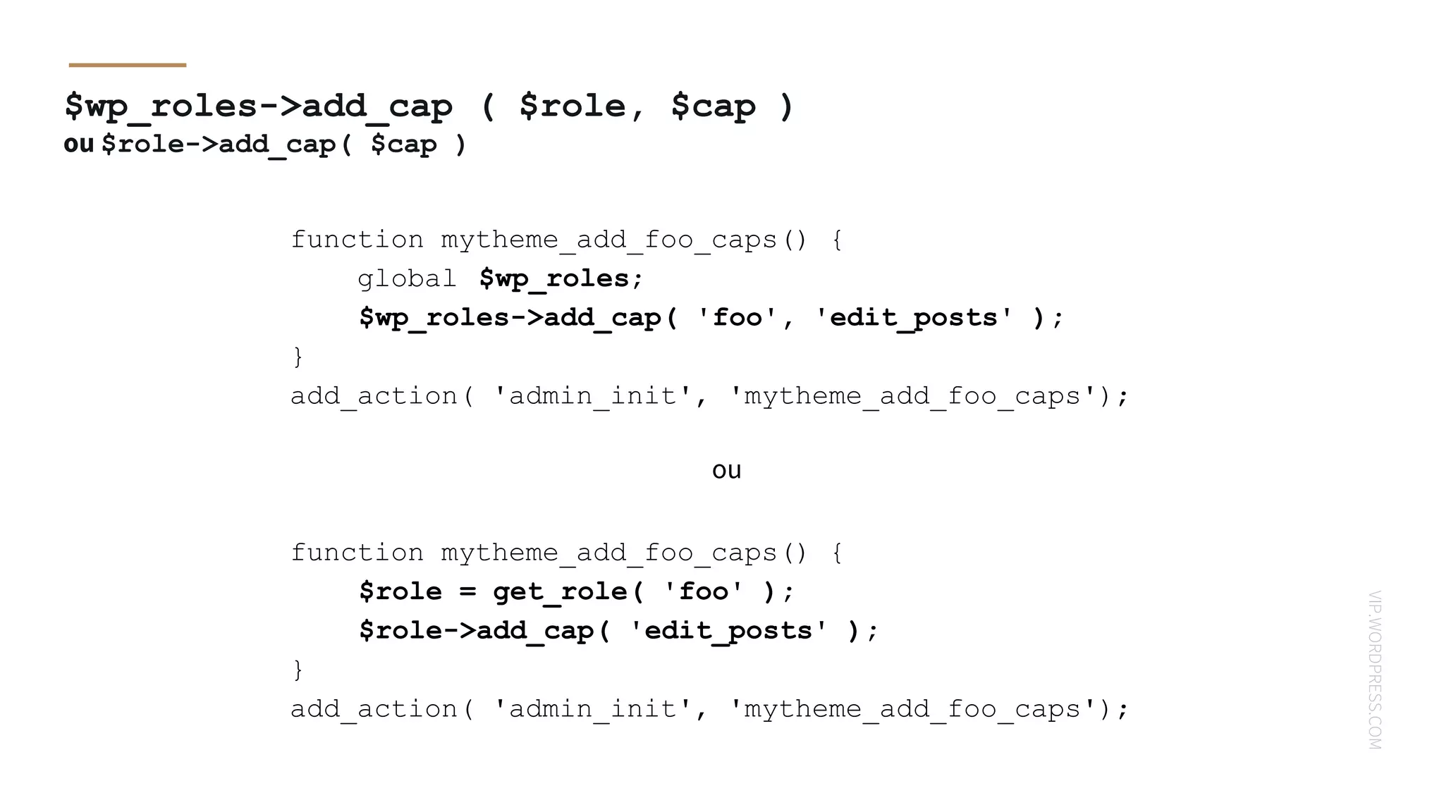 VIP.WORDPRESS.COM
$wp_roles->add_cap ( $role, $cap )
ou $role->add_cap( $cap )
function mytheme_add_foo_caps() {
$role = get_role( 'foo' );
$role->add_cap( 'edit_posts' );
}
add_action( 'admin_init', 'mytheme_add_foo_caps');
function mytheme_add_foo_caps() {
global $wp_roles;
$wp_roles->add_cap( 'foo', 'edit_posts' );
}
add_action( 'admin_init', 'mytheme_add_foo_caps');
ou
 