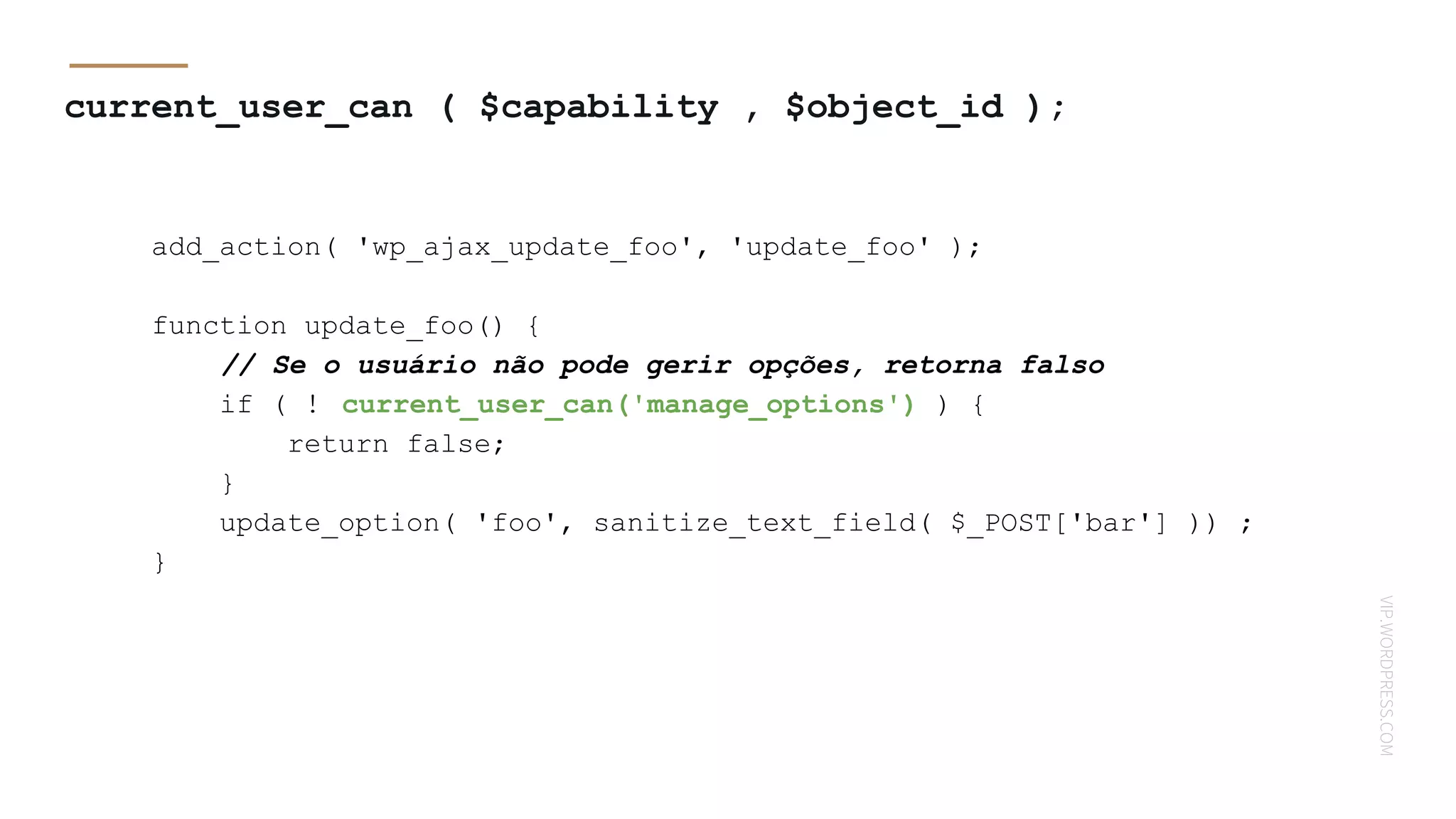 VIP.WORDPRESS.COM
current_user_can ( $capability , $object_id );
add_action( 'wp_ajax_update_foo', 'update_foo' );
function update_foo() {
// Se o usuário não pode gerir opções, retorna falso
if ( ! current_user_can('manage_options') ) {
return false;
}
update_option( 'foo', sanitize_text_field( $_POST['bar'] )) ;
}
 