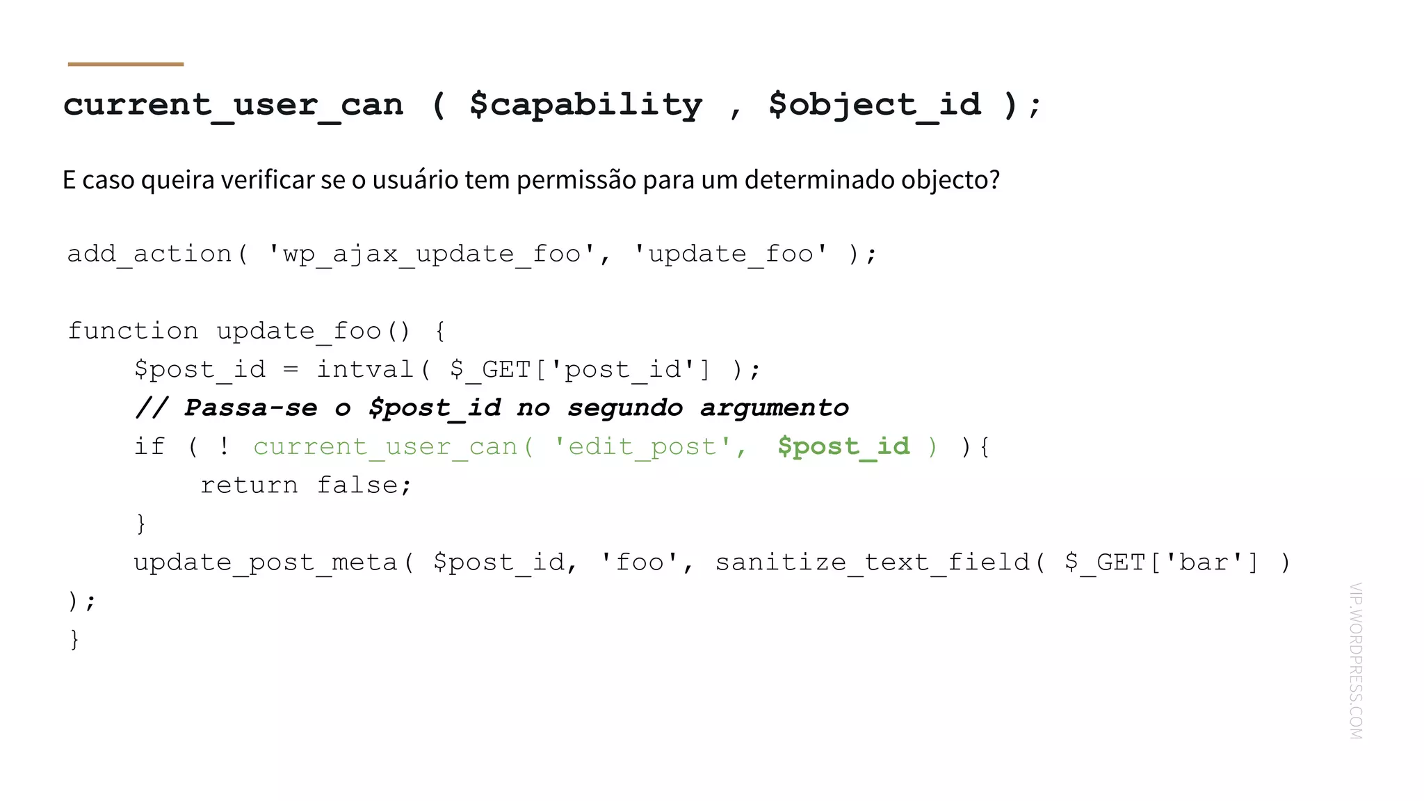 VIP.WORDPRESS.COM
current_user_can ( $capability , $object_id );
E caso queira verificar se o usuário tem permissão para um determinado objecto?
add_action( 'wp_ajax_update_foo', 'update_foo' );
function update_foo() {
$post_id = intval( $_GET['post_id'] );
// Passa-se o $post_id no segundo argumento
if ( ! current_user_can( 'edit_post', $post_id ) ){
return false;
}
update_post_meta( $post_id, 'foo', sanitize_text_field( $_GET['bar'] )
);
}
 