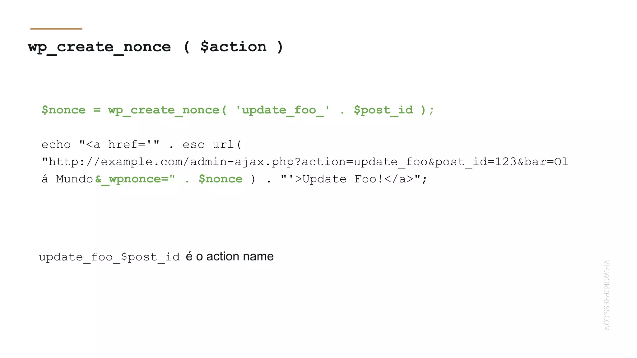 VIP.WORDPRESS.COM
wp_create_nonce ( $action )
$nonce = wp_create_nonce( 'update_foo_' . $post_id );
echo "<a href='" . esc_url(
"http://example.com/admin-ajax.php?action=update_foo&post_id=123&bar=Ol
á Mundo&_wpnonce=" . $nonce ) . "'>Update Foo!</a>";
update_foo_$post_id é o action name
 