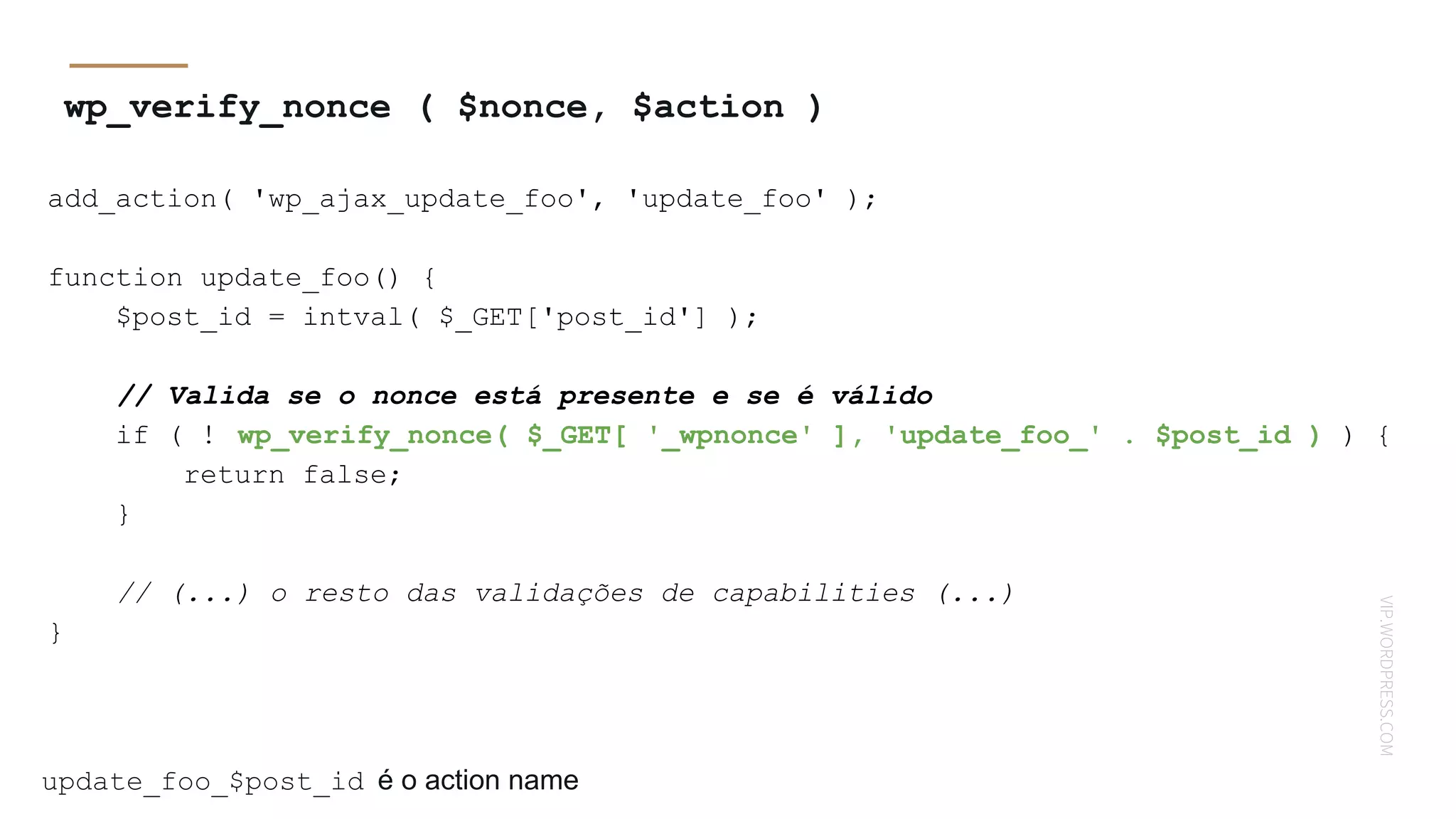 VIP.WORDPRESS.COM
wp_verify_nonce ( $nonce, $action )
add_action( 'wp_ajax_update_foo', 'update_foo' );
function update_foo() {
$post_id = intval( $_GET['post_id'] );
// Valida se o nonce está presente e se é válido
if ( ! wp_verify_nonce( $_GET[ '_wpnonce' ], 'update_foo_' . $post_id ) ) {
return false;
}
// (...) o resto das validações de capabilities (...)
}
update_foo_$post_id é o action name
 