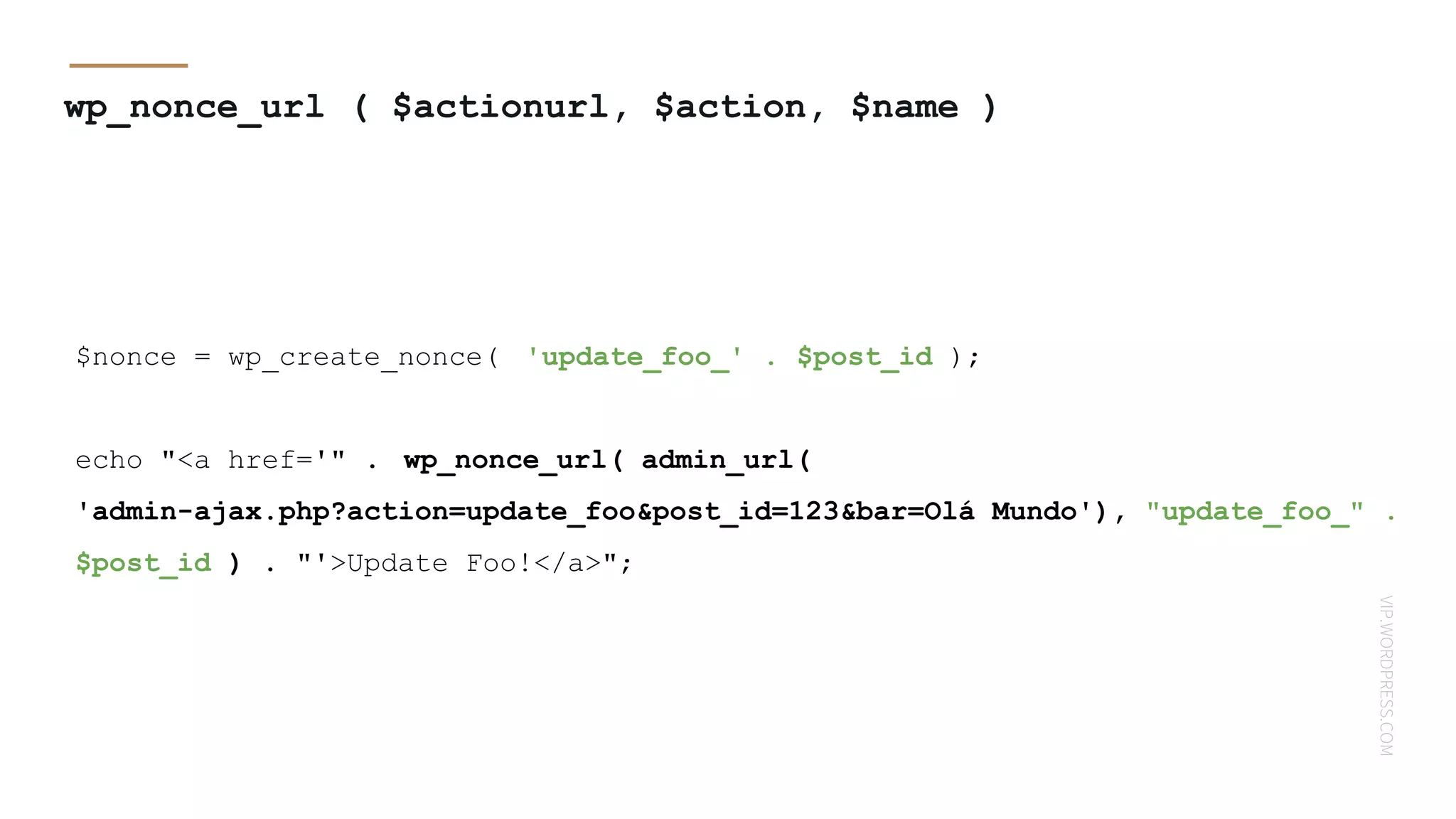 VIP.WORDPRESS.COM
wp_nonce_url ( $actionurl, $action, $name )
$nonce = wp_create_nonce( 'update_foo_' . $post_id );
echo "<a href='" . wp_nonce_url( admin_url(
'admin-ajax.php?action=update_foo&post_id=123&bar=Olá Mundo'), "update_foo_" .
$post_id ) . "'>Update Foo!</a>";
 
