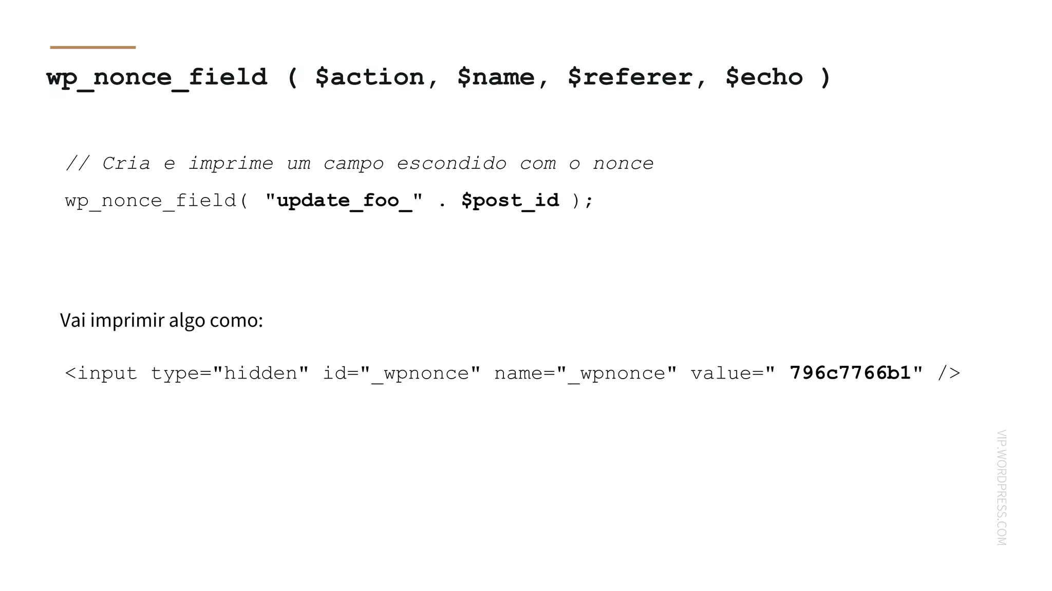 VIP.WORDPRESS.COM
wp_nonce_field ( $action, $name, $referer, $echo )
// Cria e imprime um campo escondido com o nonce
wp_nonce_field( "update_foo_" . $post_id );
Vai imprimir algo como:
<input type="hidden" id="_wpnonce" name="_wpnonce" value=" 796c7766b1" />
 