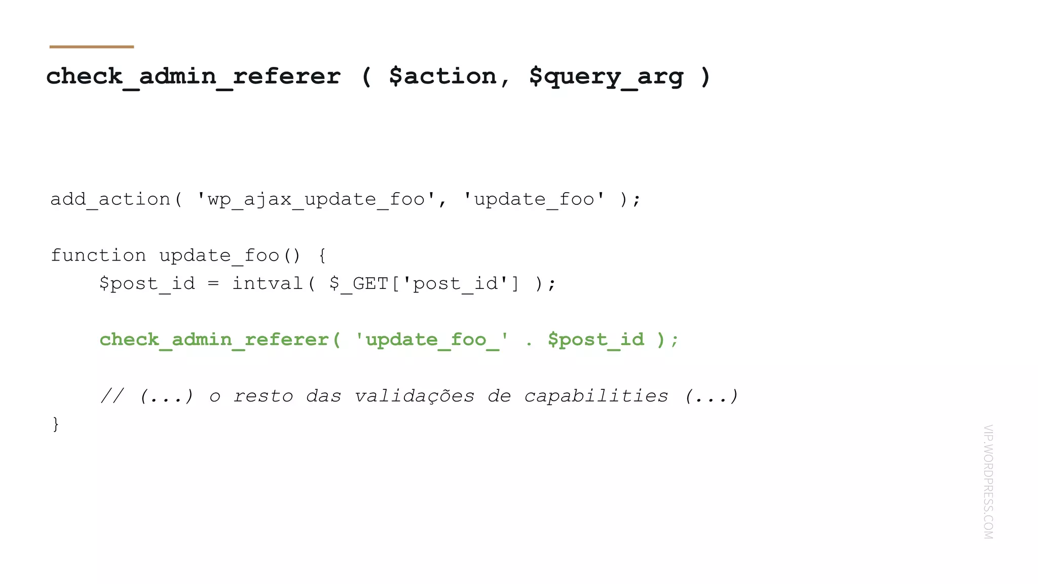 VIP.WORDPRESS.COM
check_admin_referer ( $action, $query_arg )
add_action( 'wp_ajax_update_foo', 'update_foo' );
function update_foo() {
$post_id = intval( $_GET['post_id'] );
check_admin_referer( 'update_foo_' . $post_id );
// (...) o resto das validações de capabilities (...)
}
 