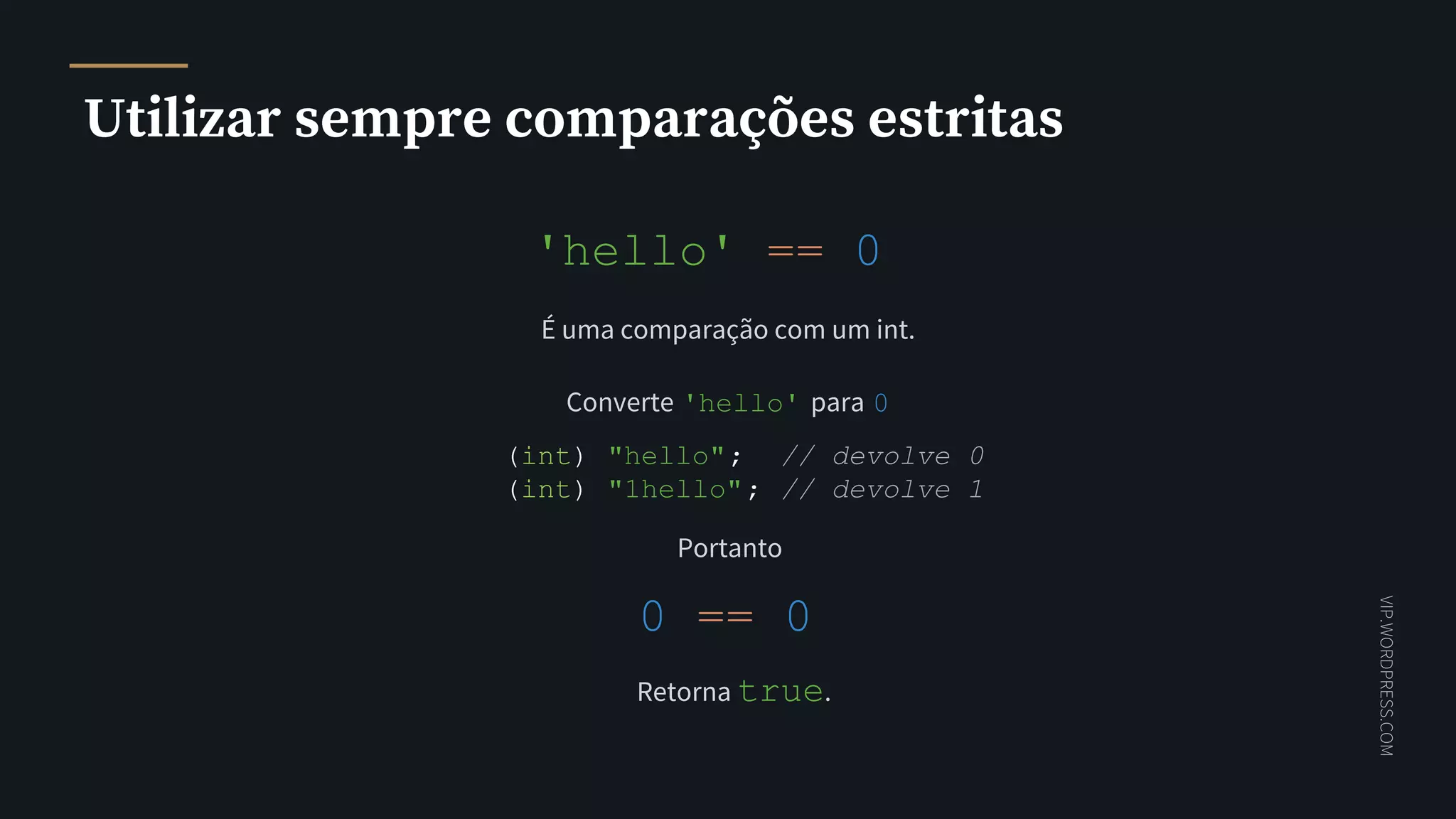 VIP.WORDPRESS.COM
Utilizar sempre comparações estritas
'hello' == 0
É uma comparação com um int.
Converte 'hello' para 0
(int) "hello"; // devolve 0
(int) "1hello"; // devolve 1
Portanto
0 == 0
Retorna true.
 