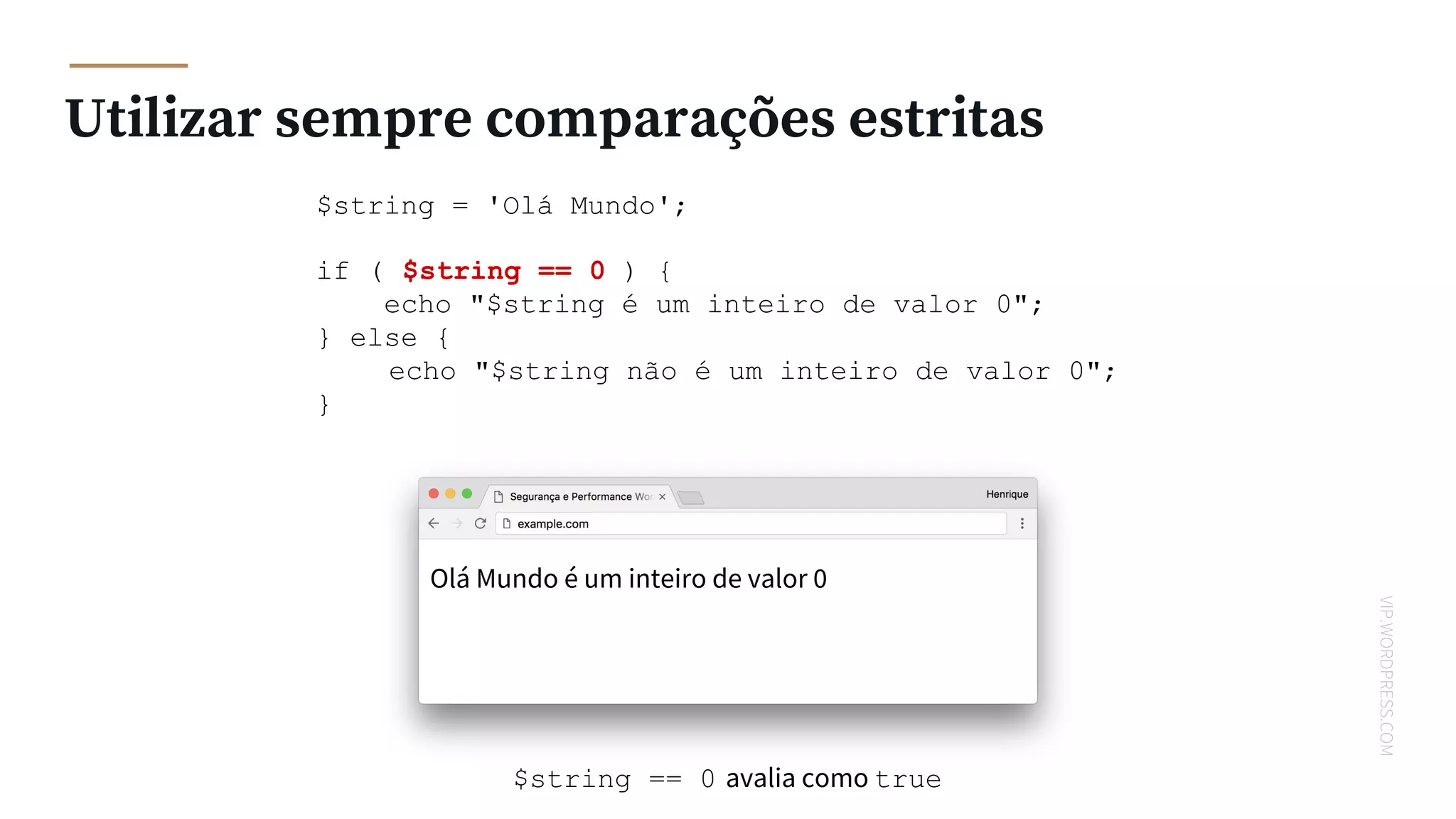 VIP.WORDPRESS.COM
Utilizar sempre comparações estritas
$string = 'Olá Mundo';
if ( $string == 0 ) {
echo "$string é um inteiro de valor 0";
} else {
echo "$string não é um inteiro de valor 0";
}
Olá Mundo é um inteiro de valor 0
$string == 0 avalia como true
 