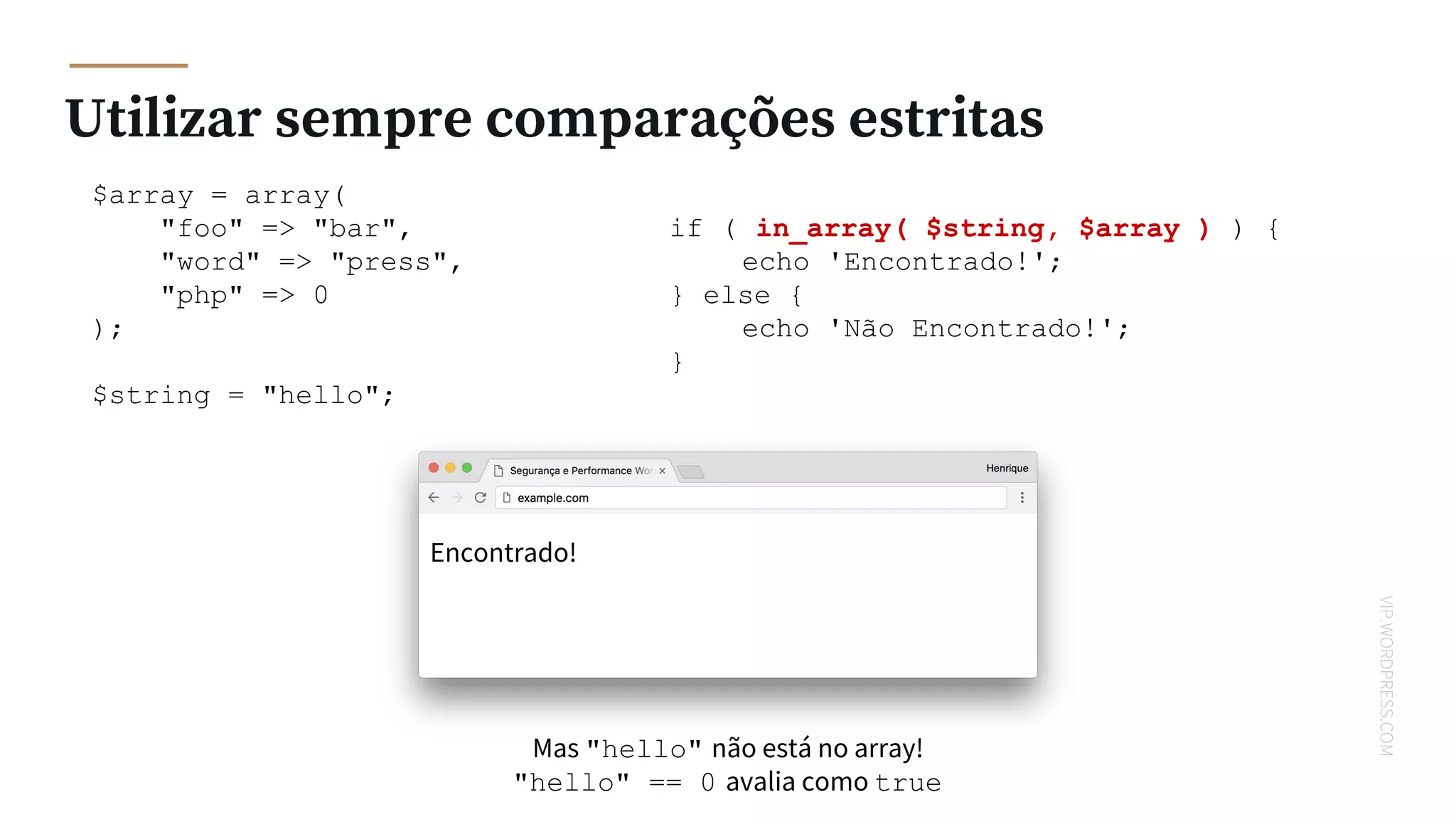 VIP.WORDPRESS.COM
Utilizar sempre comparações estritas
$array = array(
"foo" => "bar",
"word" => "press",
"php" => 0
);
$string = "hello";
if ( in_array( $string, $array ) ) {
echo 'Encontrado!';
} else {
echo 'Não Encontrado!';
}
Encontrado!
Mas "hello" não está no array!
"hello" == 0 avalia como true
 