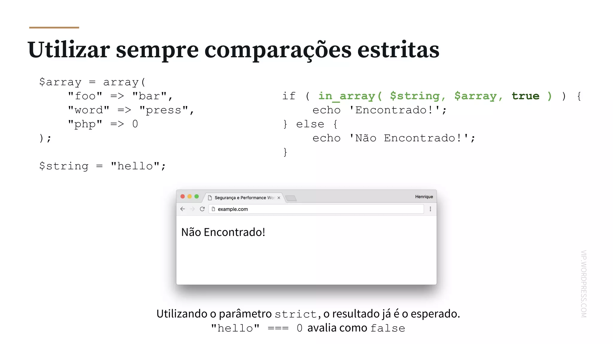 VIP.WORDPRESS.COM
Utilizar sempre comparações estritas
$array = array(
"foo" => "bar",
"word" => "press",
"php" => 0
);
$string = "hello";
if ( in_array( $string, $array, true ) ) {
echo 'Encontrado!';
} else {
echo 'Não Encontrado!';
}
Não Encontrado!
Utilizando o parâmetro strict, o resultado já é o esperado.
"hello" === 0 avalia como false
 