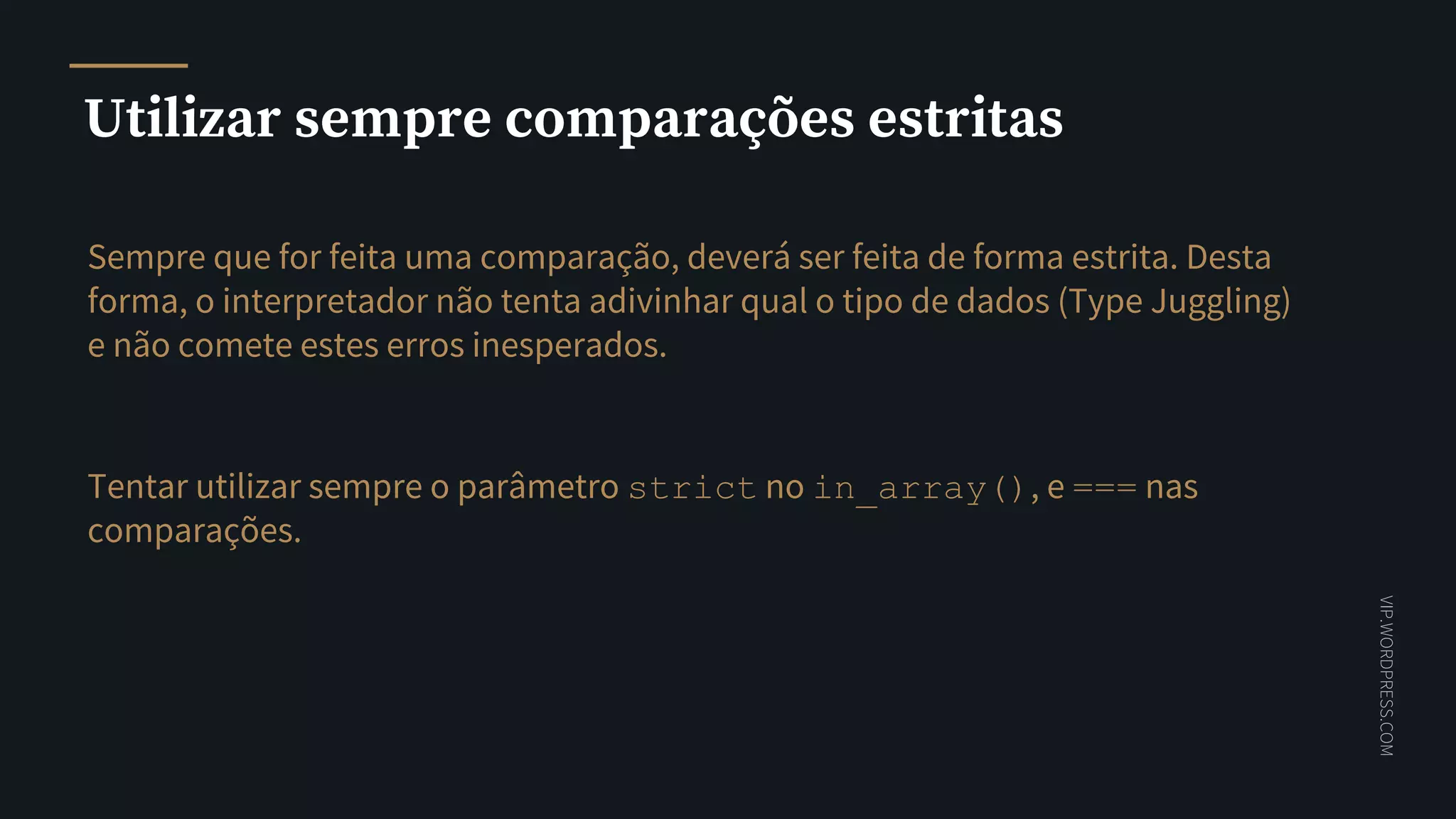VIP.WORDPRESS.COM
Utilizar sempre comparações estritas
Sempre que for feita uma comparação, deverá ser feita de forma estrita. Desta
forma, o interpretador não tenta adivinhar qual o tipo de dados (Type Juggling)
e não comete estes erros inesperados.
Tentar utilizar sempre o parâmetro strict no in_array(), e === nas
comparações.
 