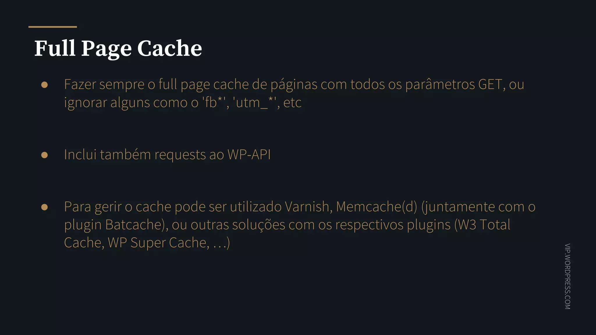 VIP.WORDPRESS.COM
Full Page Cache
● Fazer sempre o full page cache de páginas com todos os parâmetros GET, ou
ignorar alguns como o 'fb*', 'utm_*', etc
● Inclui também requests ao WP-API
● Para gerir o cache pode ser utilizado Varnish, Memcache(d) (juntamente com o
plugin Batcache), ou outras soluções com os respectivos plugins (W3 Total
Cache, WP Super Cache, …)
 