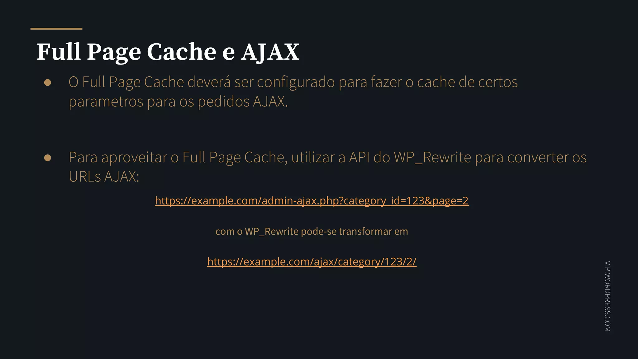 VIP.WORDPRESS.COM
Full Page Cache e AJAX
● O Full Page Cache deverá ser configurado para fazer o cache de certos
parametros para os pedidos AJAX.
● Para aproveitar o Full Page Cache, utilizar a API do WP_Rewrite para converter os
URLs AJAX:
https://example.com/admin-ajax.php?category_id=123&page=2
com o WP_Rewrite pode-se transformar em
https://example.com/ajax/category/123/2/
 