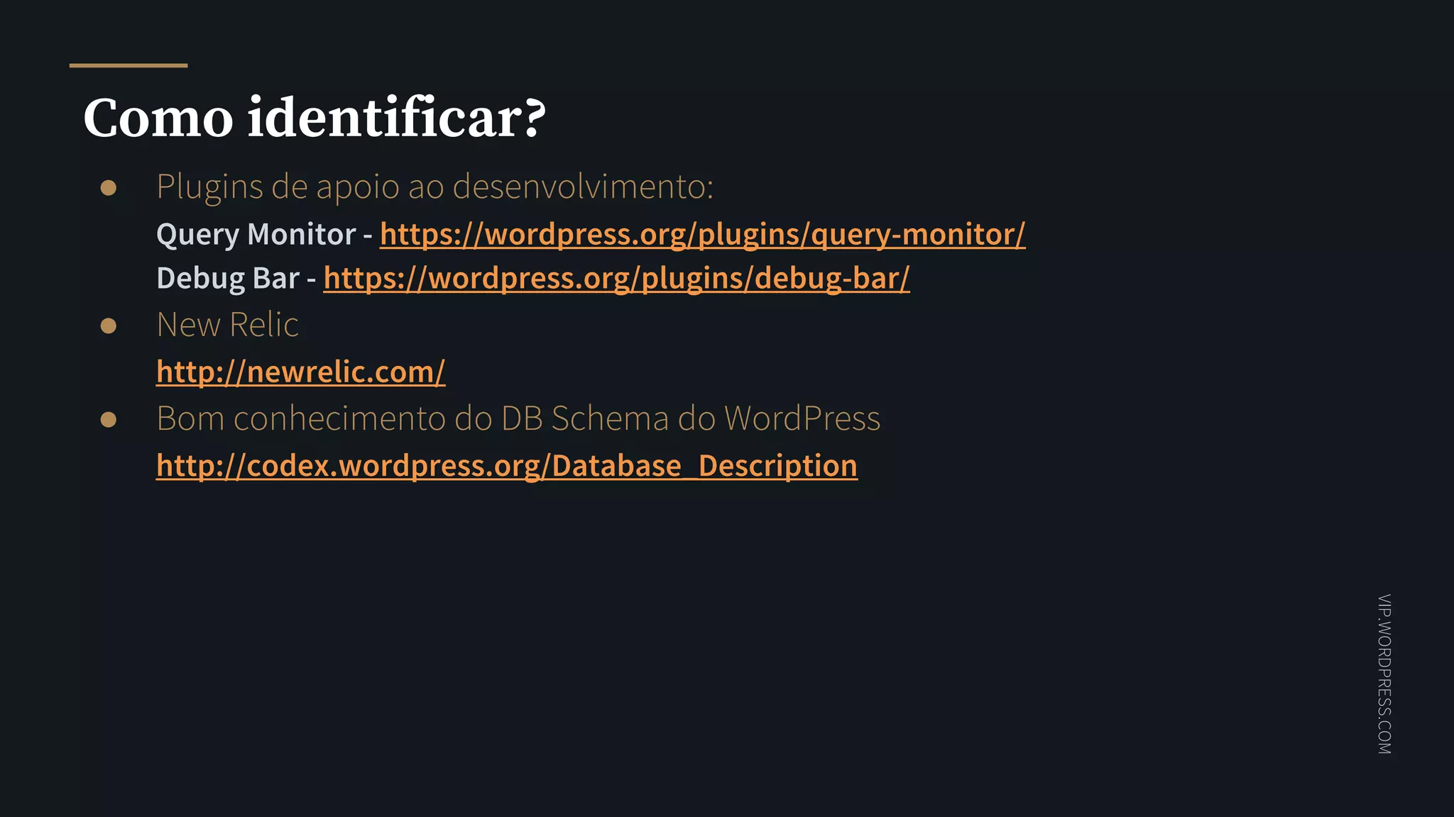 VIP.WORDPRESS.COM
Como identificar?
● Plugins de apoio ao desenvolvimento:
Query Monitor - https://wordpress.org/plugins/query-monitor/
Debug Bar - https://wordpress.org/plugins/debug-bar/
● New Relic
http://newrelic.com/
● Bom conhecimento do DB Schema do WordPress
http://codex.wordpress.org/Database_Description
 