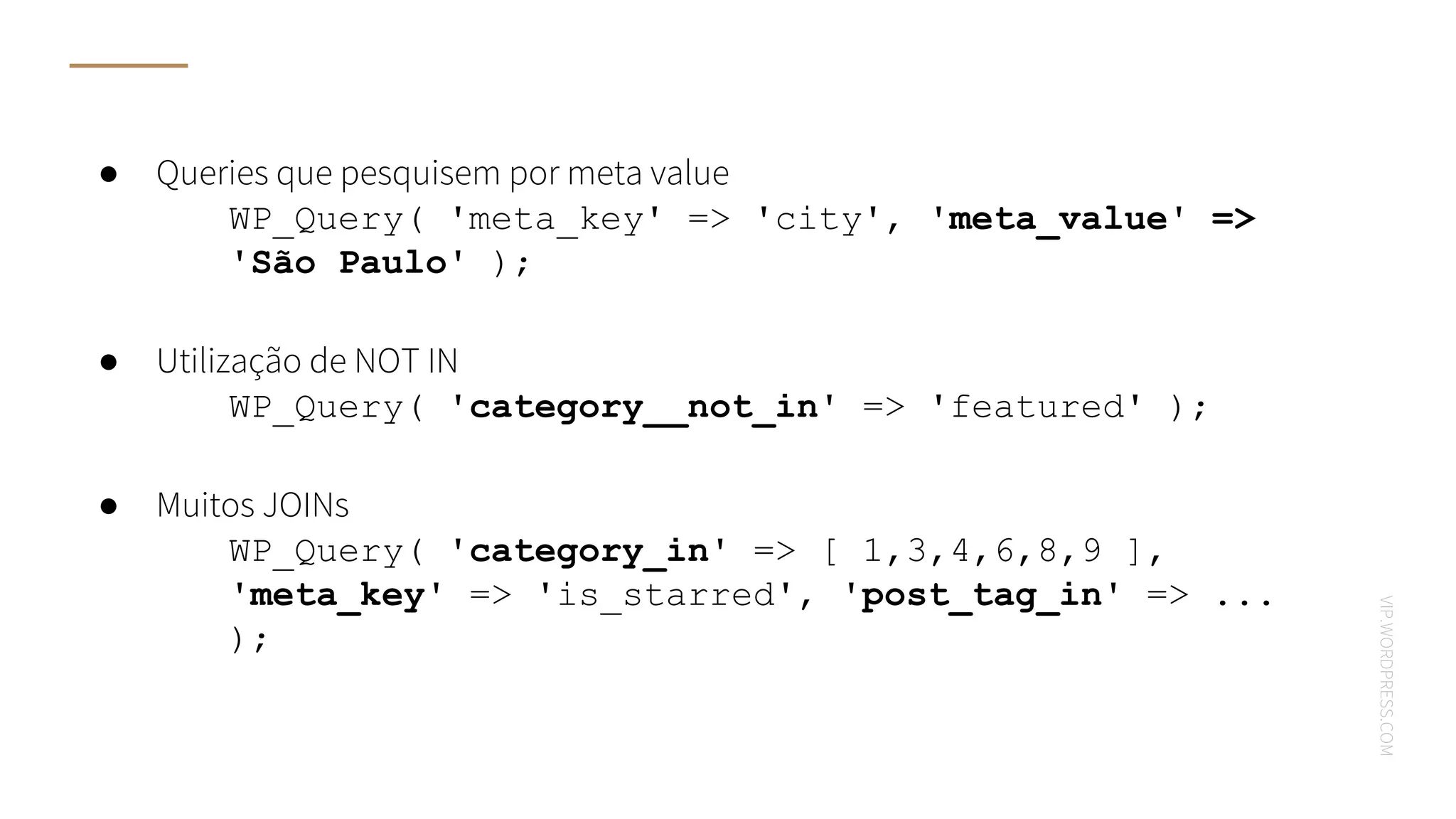 VIP.WORDPRESS.COM
● Queries que pesquisem por meta value
○ WP_Query( 'meta_key' => 'city', 'meta_value' =>
'São Paulo' );
● Utilização de NOT IN
○ WP_Query( 'category__not_in' => 'featured' );
● Muitos JOINs
○ WP_Query( 'category_in' => [ 1,3,4,6,8,9 ],
'meta_key' => 'is_starred', 'post_tag_in' => ...
);
 