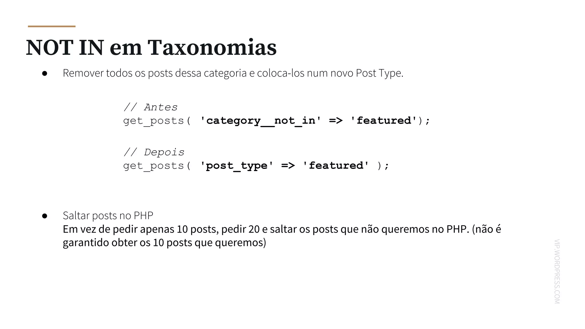 VIP.WORDPRESS.COM
NOT IN em Taxonomias
● Remover todos os posts dessa categoria e coloca-los num novo Post Type.
● Saltar posts no PHP
Em vez de pedir apenas 10 posts, pedir 20 e saltar os posts que não queremos no PHP. (não é
garantido obter os 10 posts que queremos)
// Antes
get_posts( 'category__not_in' => 'featured');
// Depois
get_posts( 'post_type' => 'featured' );
 