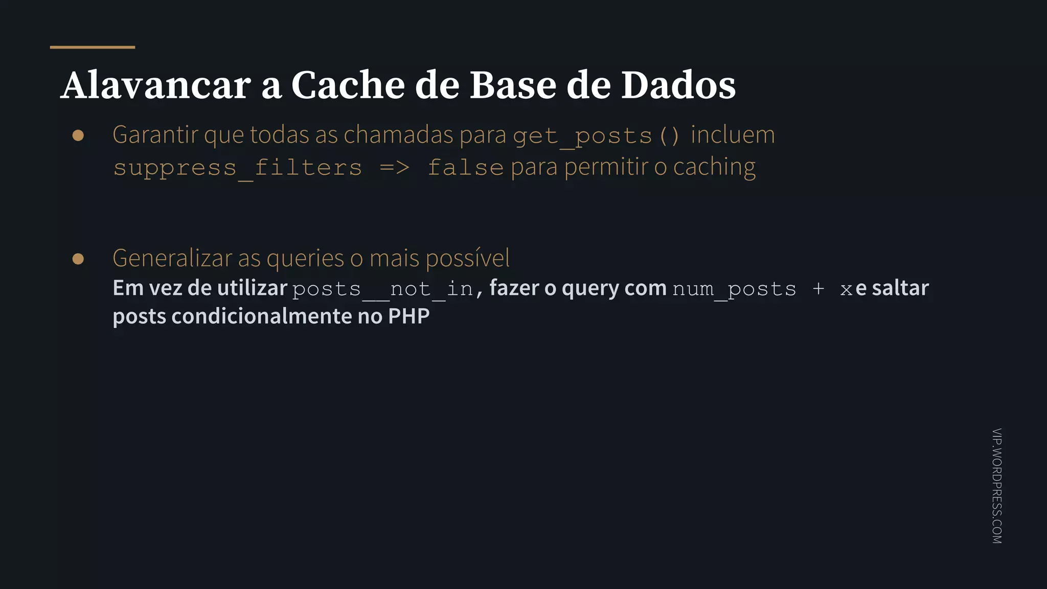 VIP.WORDPRESS.COM
Alavancar a Cache de Base de Dados
● Garantir que todas as chamadas para get_posts() incluem
suppress_filters => false para permitir o caching
● Generalizar as queries o mais possível
Em vez de utilizar posts__not_in,fazer o query com num_posts + xe saltar
posts condicionalmente no PHP
 