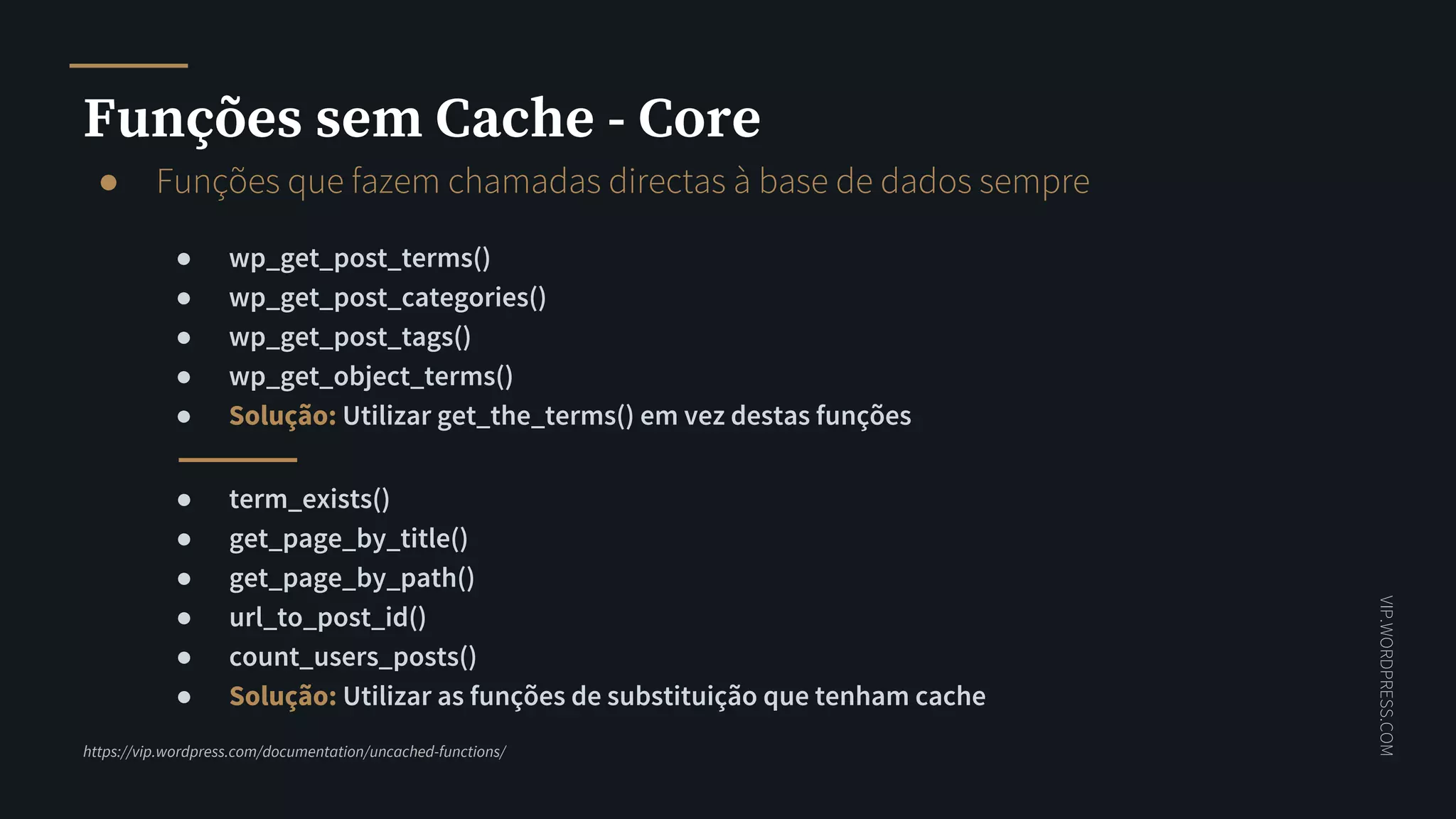 VIP.WORDPRESS.COM
Funções sem Cache - Core
● Funções que fazem chamadas directas à base de dados sempre
● wp_get_post_terms()
● wp_get_post_categories()
● wp_get_post_tags()
● wp_get_object_terms()
● Solução: Utilizar get_the_terms() em vez destas funções
https://vip.wordpress.com/documentation/uncached-functions/
● term_exists()
● get_page_by_title()
● get_page_by_path()
● url_to_post_id()
● count_users_posts()
● Solução: Utilizar as funções de substituição que tenham cache
 