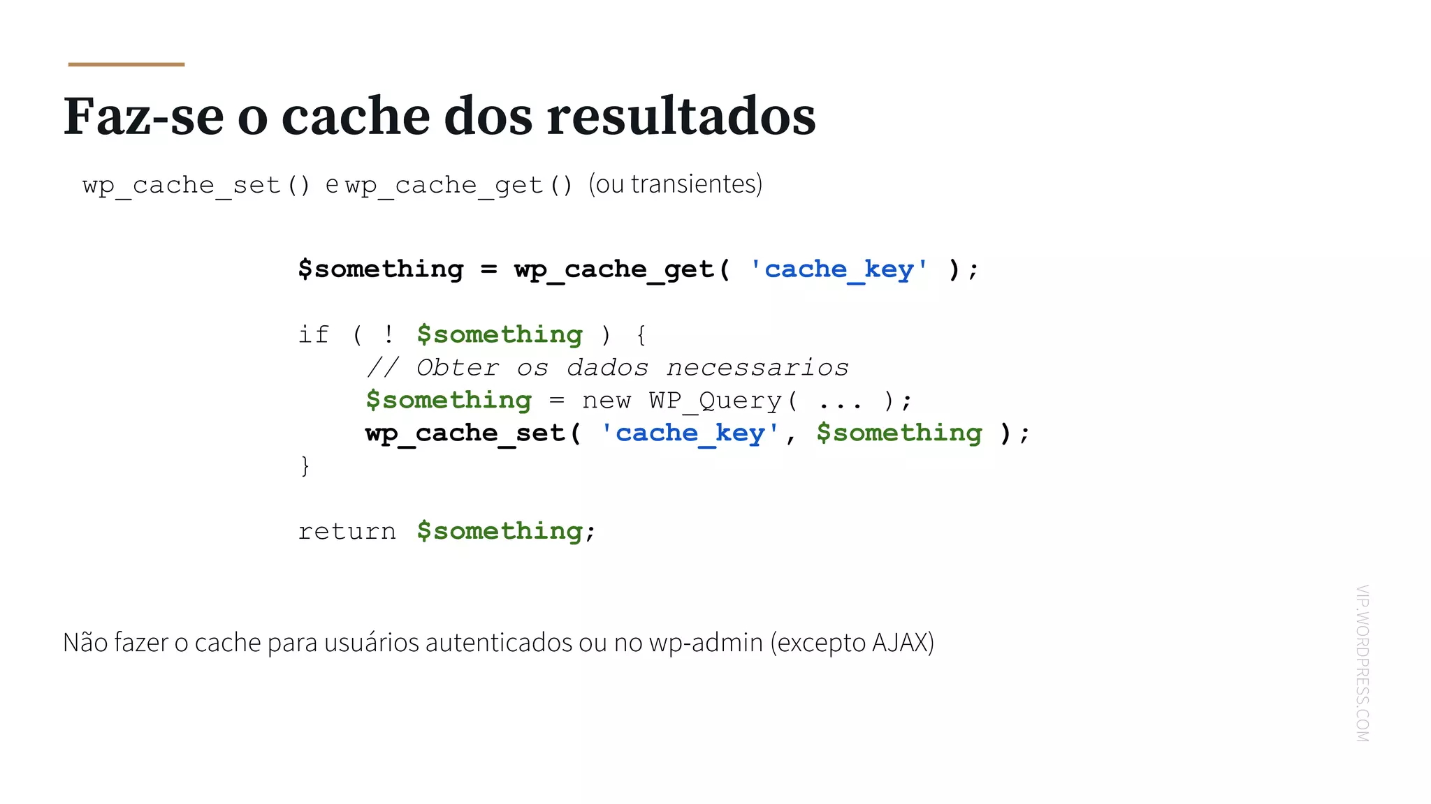VIP.WORDPRESS.COM
Faz-se o cache dos resultados
wp_cache_set() e wp_cache_get() (ou transientes)
$something = wp_cache_get( 'cache_key' );
if ( ! $something ) {
// Obter os dados necessarios
$something = new WP_Query( ... );
wp_cache_set( 'cache_key', $something );
}
return $something;
Não fazer o cache para usuários autenticados ou no wp-admin (excepto AJAX)
 