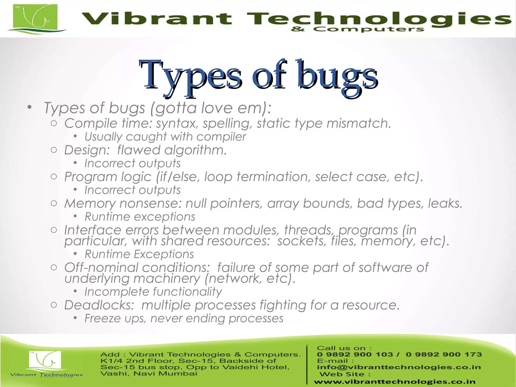 Types of bugsTypes of bugs • Types of bugs (gotta love em): o Compile time: syntax, spelling, static type mismatch. • Usually caught with compiler o Design: flawed algorithm. • Incorrect outputs o Program logic (if/else, loop termination, select case, etc). • Incorrect outputs o Memory nonsense: null pointers, array bounds, bad types, leaks. • Runtime exceptions o Interface errors between modules, threads, programs (in particular, with shared resources: sockets, files, memory, etc). • Runtime Exceptions o Off-nominal conditions: failure of some part of software of underlying machinery (network, etc). • Incomplete functionality o Deadlocks: multiple processes fighting for a resource. • Freeze ups, never ending processes 