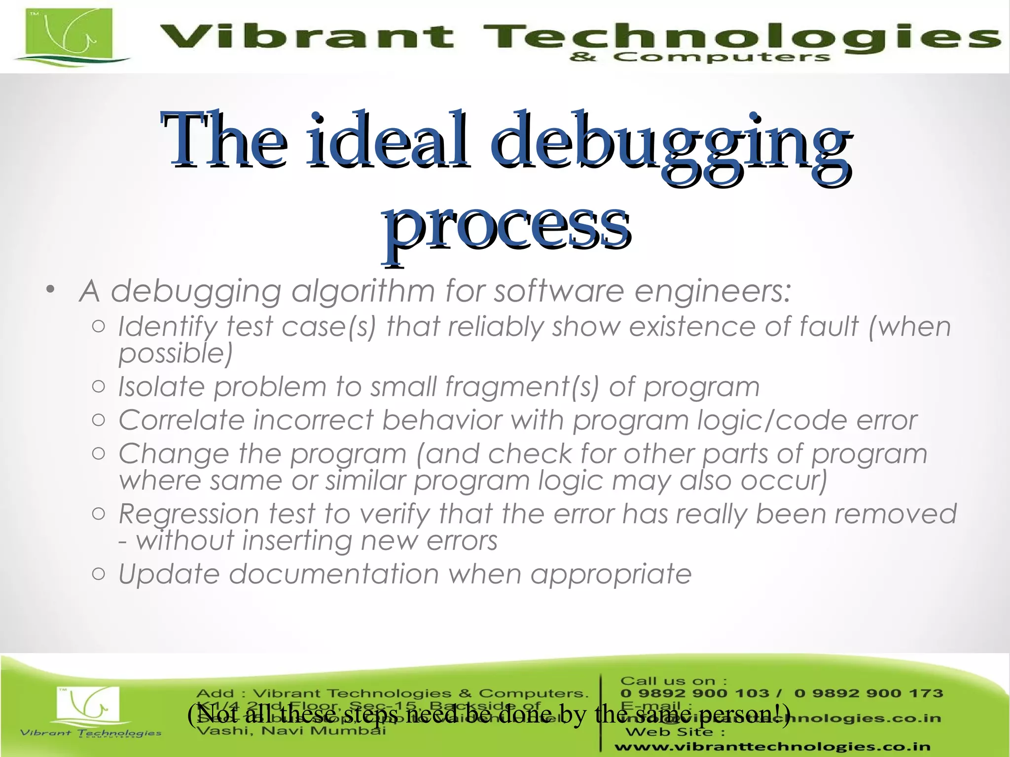 The ideal debuggingThe ideal debugging processprocess • A debugging algorithm for software engineers: o Identify test case(s) that reliably show existence of fault (when possible) o Isolate problem to small fragment(s) of program o Correlate incorrect behavior with program logic/code error o Change the program (and check for other parts of program where same or similar program logic may also occur) o Regression test to verify that the error has really been removed - without inserting new errors o Update documentation when appropriate (Not all these steps need be done by the same person!) 
