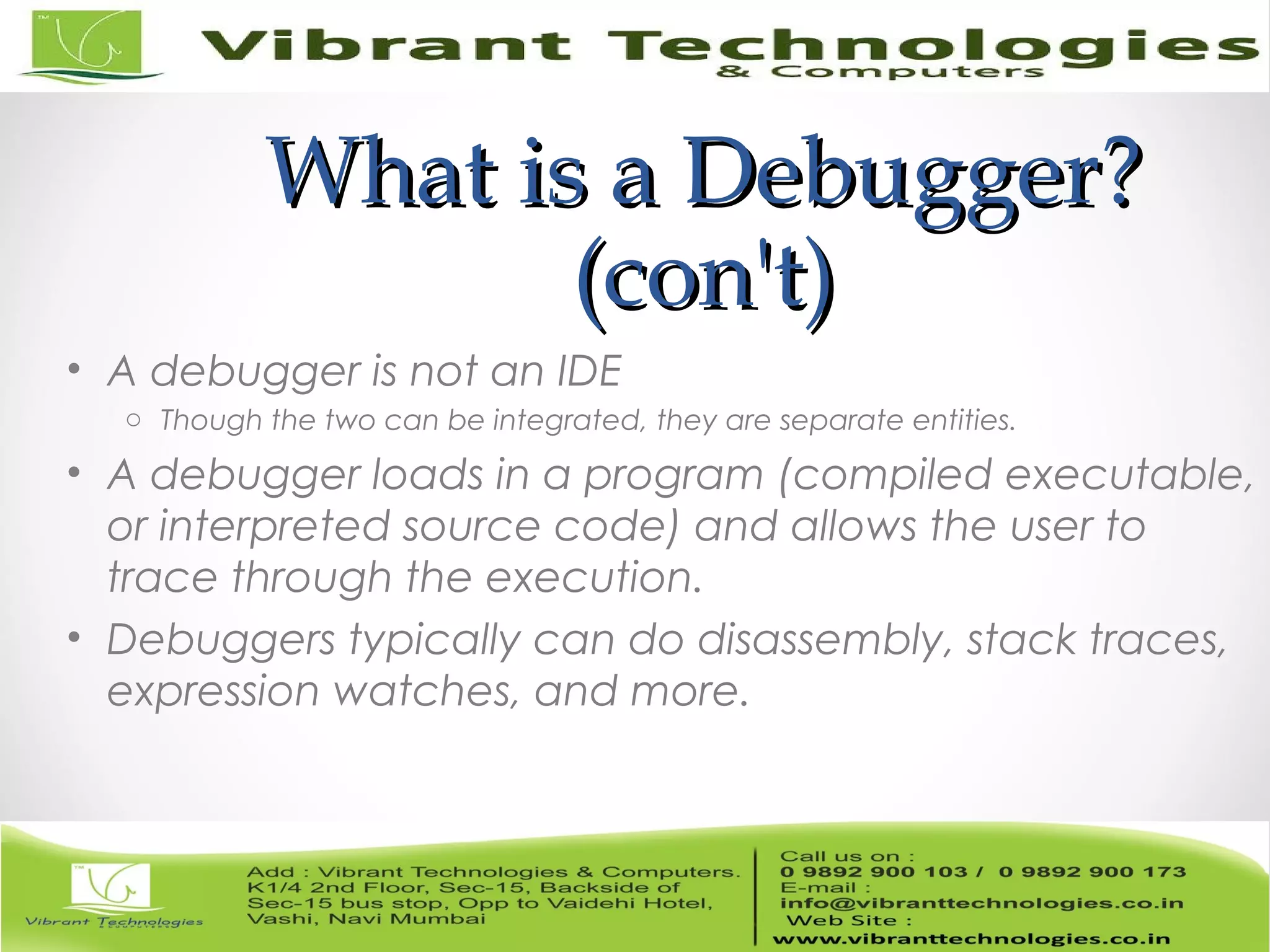 What is a Debugger?What is a Debugger? (con't)(con't) • A debugger is not an IDE o Though the two can be integrated, they are separate entities. • A debugger loads in a program (compiled executable, or interpreted source code) and allows the user to trace through the execution. • Debuggers typically can do disassembly, stack traces, expression watches, and more. 