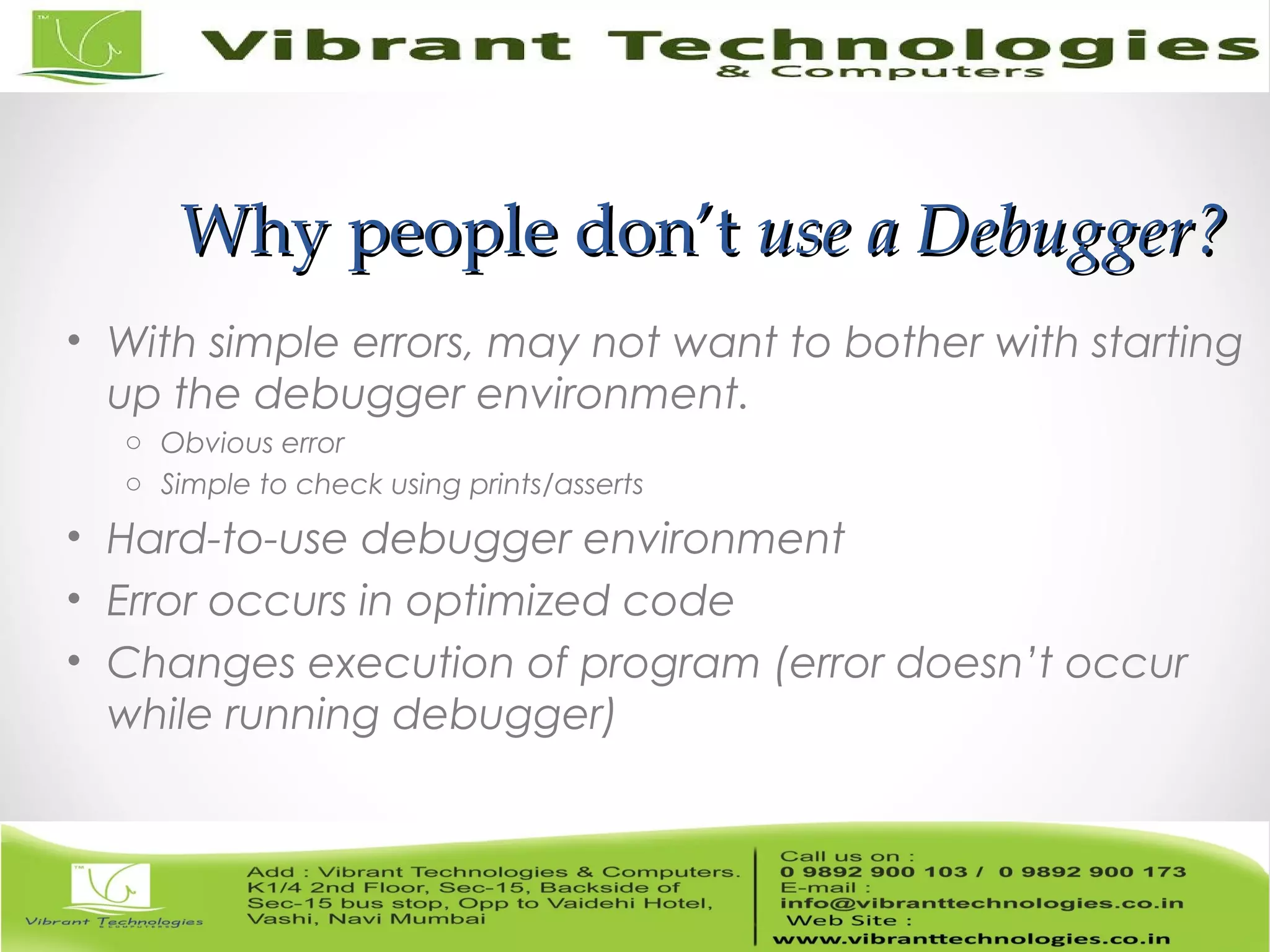 Why people don’tWhy people don’t use a Debugger?use a Debugger? • With simple errors, may not want to bother with starting up the debugger environment. o Obvious error o Simple to check using prints/asserts • Hard-to-use debugger environment • Error occurs in optimized code • Changes execution of program (error doesn’t occur while running debugger) 