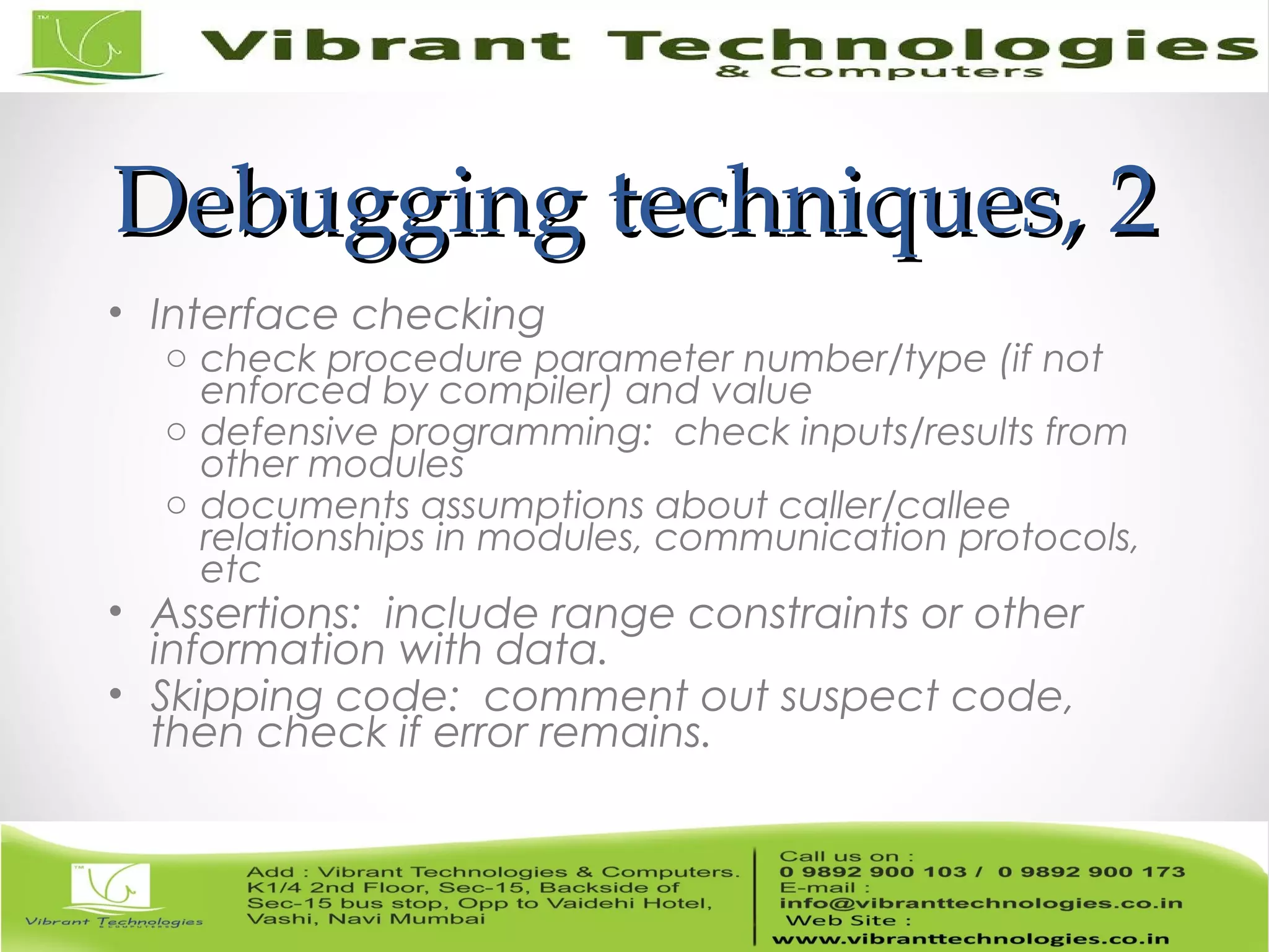 Debugging techniques, 2Debugging techniques, 2 • Interface checking o check procedure parameter number/type (if not enforced by compiler) and value o defensive programming: check inputs/results from other modules o documents assumptions about caller/callee relationships in modules, communication protocols, etc • Assertions: include range constraints or other information with data. • Skipping code: comment out suspect code, then check if error remains. 