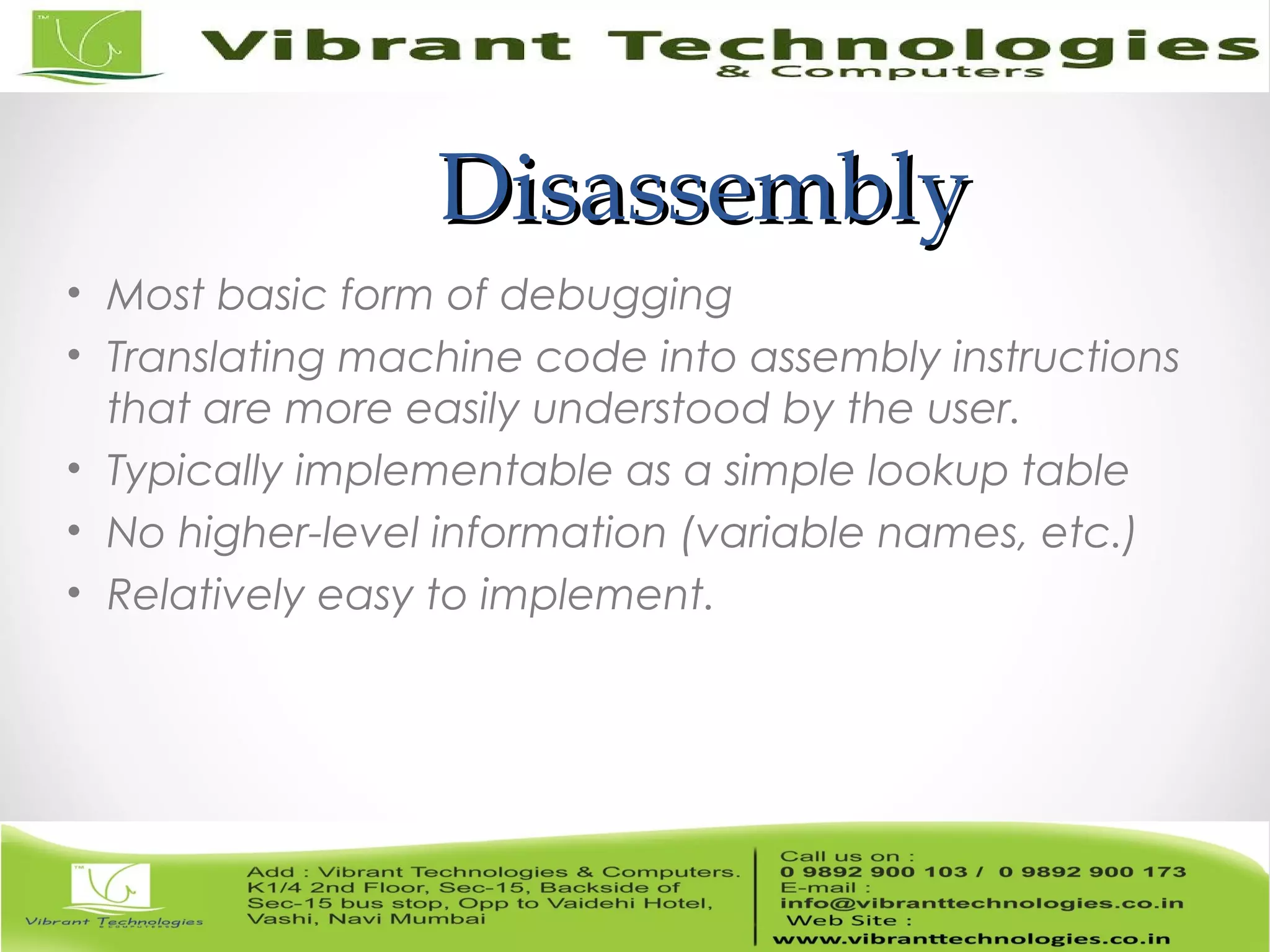 DisassemblyDisassembly • Most basic form of debugging • Translating machine code into assembly instructions that are more easily understood by the user. • Typically implementable as a simple lookup table • No higher-level information (variable names, etc.) • Relatively easy to implement. 