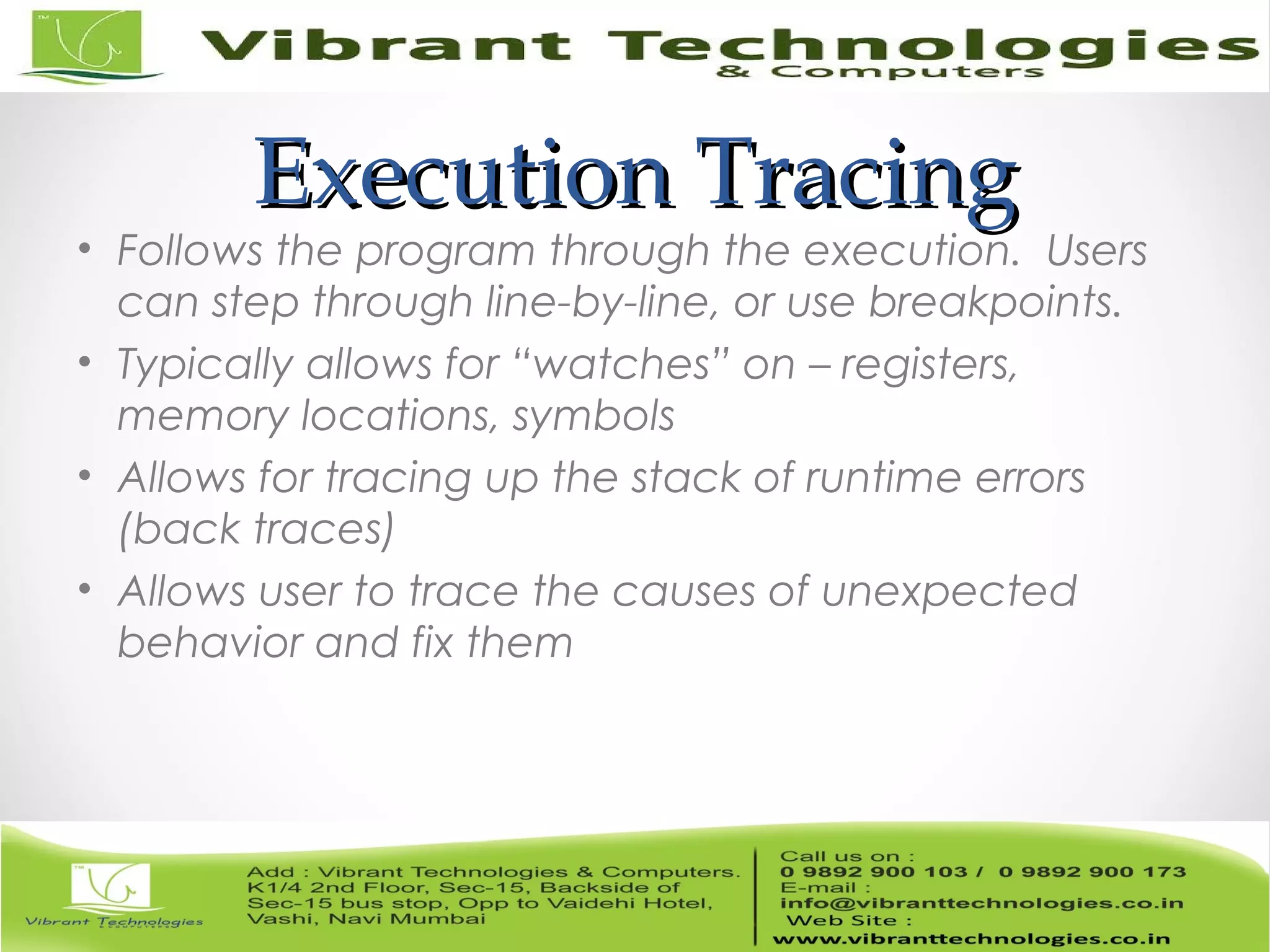 Execution TracingExecution Tracing • Follows the program through the execution. Users can step through line-by-line, or use breakpoints. • Typically allows for “watches” on – registers, memory locations, symbols • Allows for tracing up the stack of runtime errors (back traces) • Allows user to trace the causes of unexpected behavior and fix them 