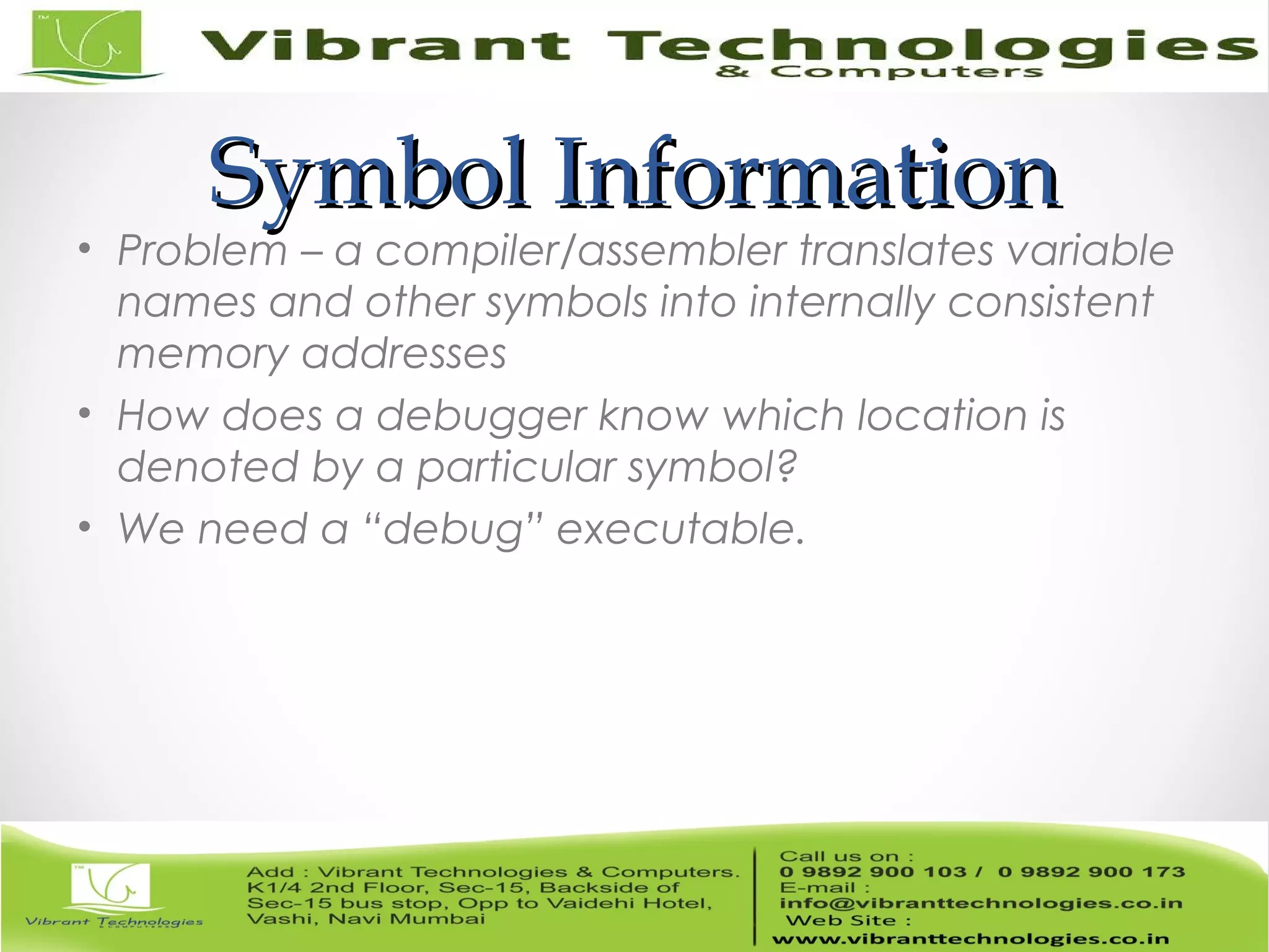 Symbol InformationSymbol Information • Problem – a compiler/assembler translates variable names and other symbols into internally consistent memory addresses • How does a debugger know which location is denoted by a particular symbol? • We need a “debug” executable. 